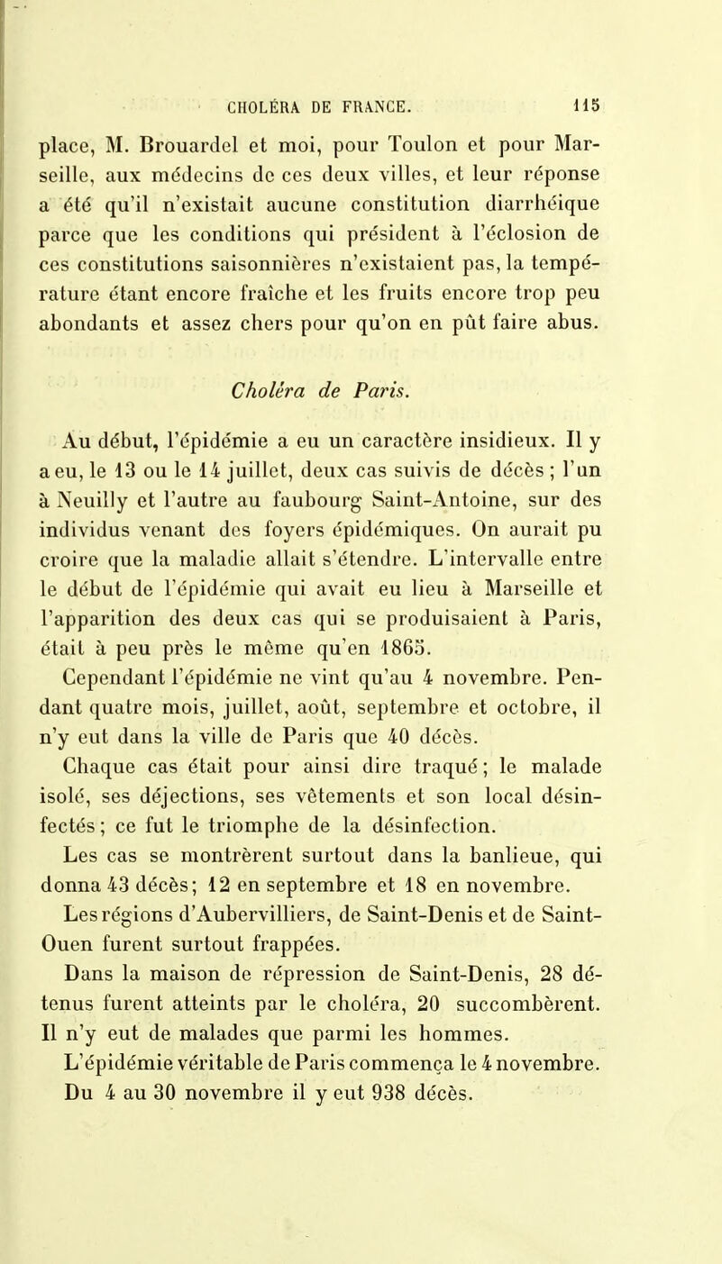 place, M. Brouardel et moi, pour Toulon et pour Mar- seille, aux médecins de ces deux villes, et leur réponse a été qu'il n'existait aucune constitution diarrhéique parce que les conditions qui président à l'éclosion de ces constitutions saisonnières n'existaient pas, la tempé- rature étant encore fraîche et les fruits encore trop peu abondants et assez chers pour qu'on en pût faire abus. Choléra de Paris. Au début, l'épidémie a eu un caractère insidieux. Il y a eu, le 13 ou le 14 juillet, deux cas suivis de décès ; l'un à Neuilly et l'autre au faubourg Saint-iVntoine, sur des individus venant des foyers épidémiques. On aurait pu croire que la maladie allait s'étendre. L'intervalle entre le début de l'épidémie qui avait eu lieu à Marseille et l'apparition des deux cas qui se produisaient à Paris, était à peu près le même qu'en 1865. Cependant l'épidémie ne vint qu'au 4 novembre. Pen- dant quatre mois, juillet, août, septembre et octobre, il n'y eut dans la ville de Paris que 40 décès. Chaque cas était pour ainsi dire traqué ; le malade isolé, ses déjections, ses vêtements et son local désin- fectés ; ce fut le triomphe de la désinfection. Les cas se montrèrent surtout dans la banlieue, qui donna 43 décès; 12 en septembre et 18 en novembre. Les régions d'Aubervilliers, de Saint-Denis et de Saint- Ouen furent surtout frappées. Dans la maison de répression de Saint-Denis, 28 dé- tenus furent atteints par le choléra, 20 succombèrent. Il n'y eut de malades que parmi les hommes. L'épidémie véritable de Paris commença le 4 novembre. Du 4 au 30 novembre il y eut 938 décès.