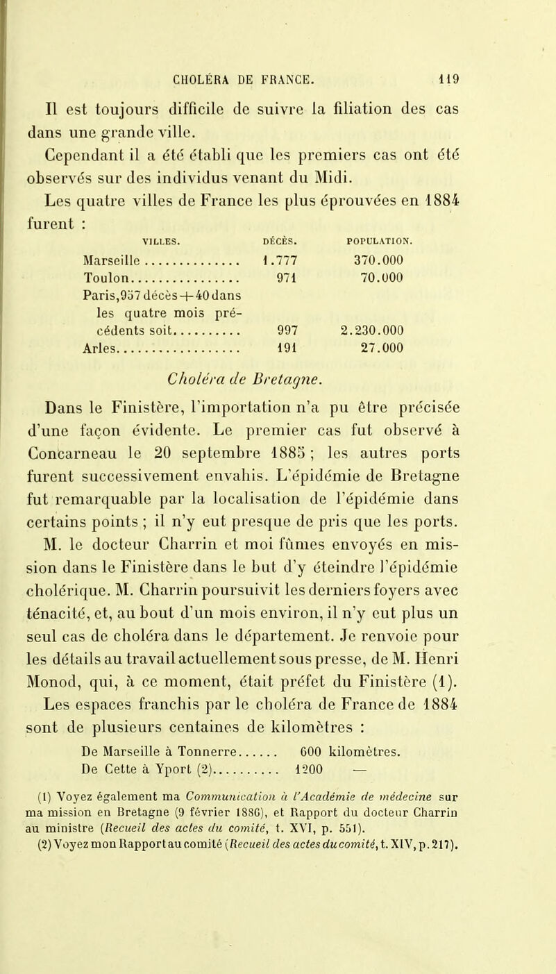 Il est toujours difficile de suivre la filiation des cas dans une grande ville. Cependant il a été établi que les premiers cas ont été observés sur des individus venant du Midi. Les quatre villes de France les plus éprouvées en 1884 furent : VILLES. DÉCÈS. POPULATION. Marseille 1.777 370.000 Toulon 971 70.000 Paris,937 décès-r-40dans les quatre mois pré- cédents soit 997 2.230.000 Arles 191 27.000 Choléra de Bretagne. Dans le Finistère, l'importation n'a pu être précisée d'une façon évidente. Le premier cas fut observé à ConCarneau le 20 septembre 1885 ; les autres ports furent successivement envahis. L'épidémie de Bretagne fut remarquable par la localisation de l'épidémie dans certains points ; il n'y eut presque de pris que les ports. M. le docteur Charrin et moi fûmes envoyés en mis- sion dans le Finistère dans le but d'y éteindre l'épidémie cholérique. M. Charrin poursuivit les derniers foyers avec ténacité, et, au bout d'un mois environ, il n'y eut plus un seul cas de choléra dans le département. Je renvoie pour les détails au travail actuellement sous presse, de M. Henri Monod, qui, à ce moment, était préfet du Finistère (1). Les espaces franchis par le choléra de France de 1884 sont de plusieurs centaines de kilomètres : De Marseille à Tonnerre 600 kilomètres. De Cette à Yport (2) 1-200 — (1) Voyez également ma Communication à l'Académie de médecine sur ma mission en Bretagne (9 février 188C), et Rapport du docteur Charrin au ministre (Recueil des actes du comité, t. XVI, p. 551). (2) Voyez mon Rapport au comité [Recueil des actes ducomité, t. XIV, p. 217).