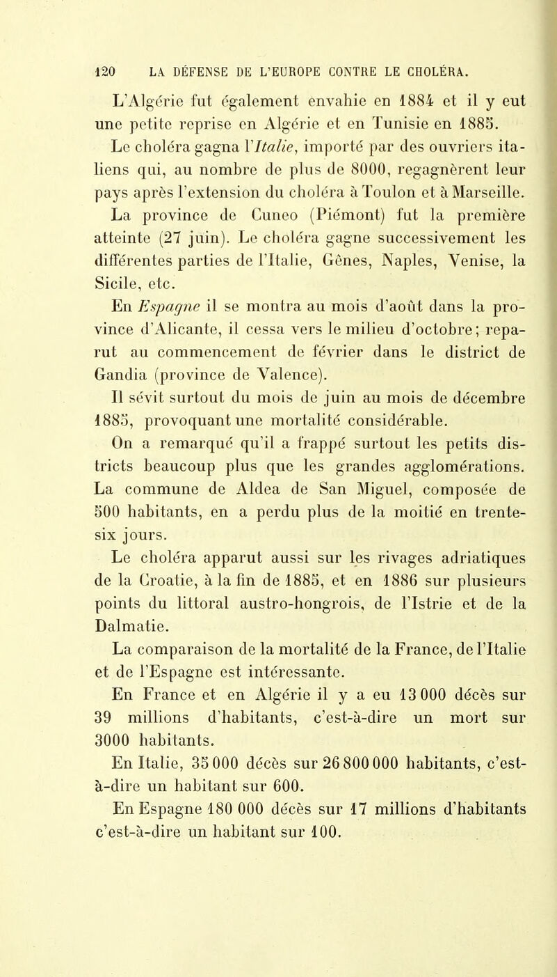 L'Algérie fut également envahie en 1884 et il y eut une petite reprise en Algérie et en Tunisie en 1885. Le choléra gagna Yltalie, importé par des ouvriers ita- liens qui, au nombre de plus de 8000, regagnèrent leur pays après l'extension du choléra à Toulon et à Marseille. La province de Cuneo (Piémont) fut la première atteinte (27 juin). Le choléra gagne successivement les différentes parties de l'Italie, Gènes, Naples, Venise, la Sicile, etc. En Espagne il se montra au mois d'août dans la pro- vince d'Alicante, il cessa vers le milieu d'octobre ; repa- rut au commencement de février dans le district de Gandia (province de Valence). Il sévit surtout du mois de juin au mois de décembre 1885, provoquant une mortalité considérable. On a remarqué qu'il a frappé surtout les petits dis- tricts beaucoup plus que les grandes agglomérations. La commune de Aldea de San Miguel, composée de 500 habitants, en a perdu plus de la moitié en trente- six jours. Le choléra apparut aussi sur les rivages adriatiques de la Croatie, à la fin de 1885, et en 1886 sur plusieurs points du littoral austro-hongrois, de l'Istrie et de la Dalmatie. La comparaison de la mortalité de la France, de l'Italie et de l'Espagne est intéressante. En France et en Algérie il y a eu 13 000 décès sur 39 millions d'habitants, c'est-à-dire un mort sur 3000 habitants. En Italie, 35 000 décès sur 26 800 000 habitants, c'est- à-dire un habitant sur 600. En Espagne 180 000 décès sur 17 millions d'habitants c'est-à-dire un habitant sur 100.