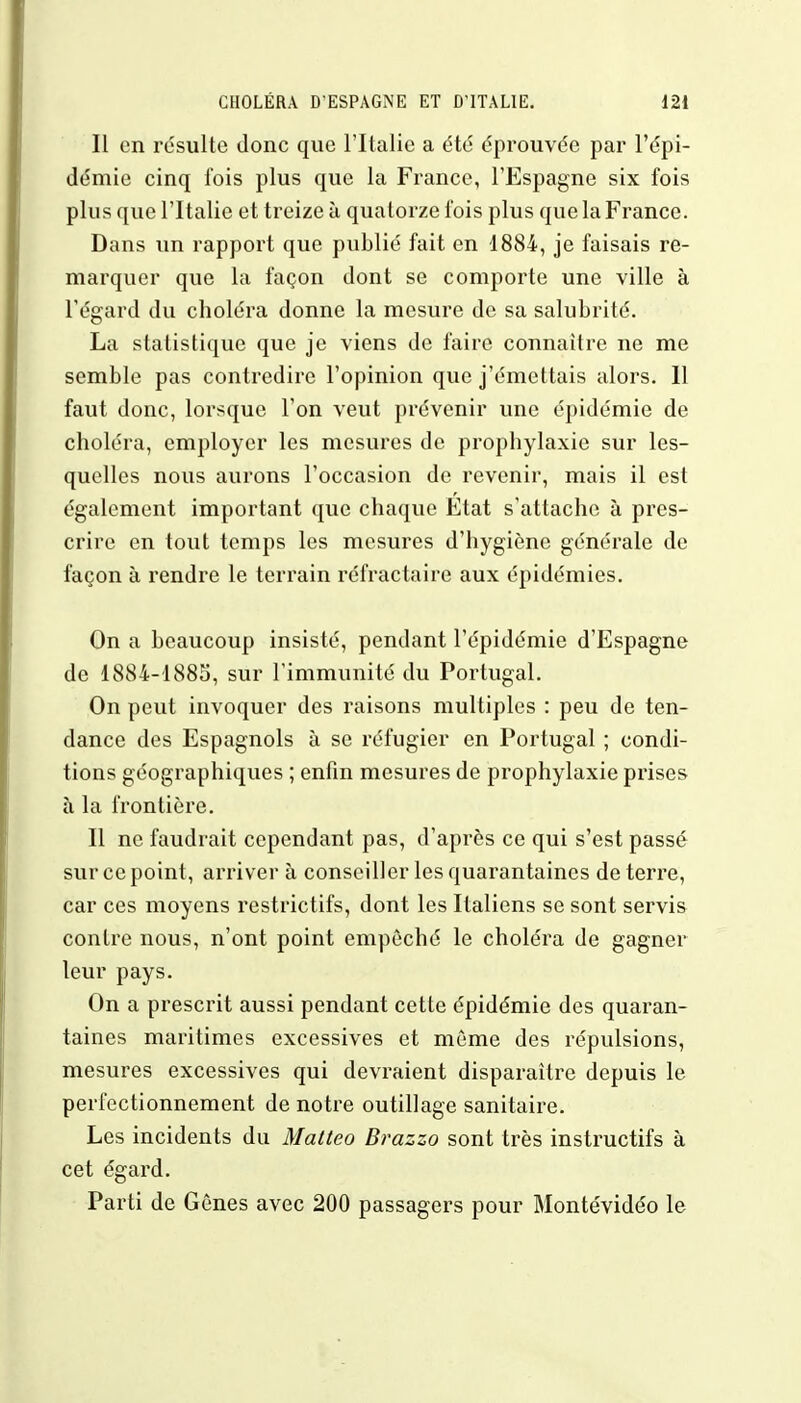 Il en résulte donc que l'Italie a été éprouvée par l'épi- démie cinq fois plus que la France, l'Espagne six fois plus que l'Italie et treize à quatorze fois plus que la France. Dans un rapport que publié fait en 4884, je faisais re- marquer que la façon dont se comporte une ville à l'égard du choléra donne la mesure de sa salubrité. La statistique que je viens de faire connaître ne me semble pas contredire l'opinion que j'émettais alors. 11 faut donc, lorsque l'on veut prévenir une épidémie de choléra, employer les mesures de prophylaxie sur les- quelles nous aurons l'occasion de revenir, mais il est également important que chaque État s'attache à pres- crire en tout temps les mesures d'hygiène générale de façon à rendre le terrain réfractaire aux épidémies. On a beaucoup insisté, pendant l'épidémie d'Espagne de 1884-1885, sur l'immunité du Portugal. On peut invoquer des raisons multiples : peu de ten- dance des Espagnols à se réfugier en Portugal ; condi- tions géographiques ; enfin mesures de prophylaxie prises à la frontière. Il ne faudrait cependant pas, d'après ce qui s'est passé sur ce point, arriver à conseiller les quarantaines de terre, car ces moyens restrictifs, dont les Italiens se sont servis contre nous, n'ont point empêché le choléra de gagner leur pays. On a prescrit aussi pendant cette épidémie des quaran- taines maritimes excessives et môme des répulsions, mesures excessives qui devraient disparaître depuis le perfectionnement de notre outillage sanitaire. Les incidents du Matteo Brazzo sont très instructifs à cet égard. Parti de Gènes avec 200 passagers pour Montévidéo le