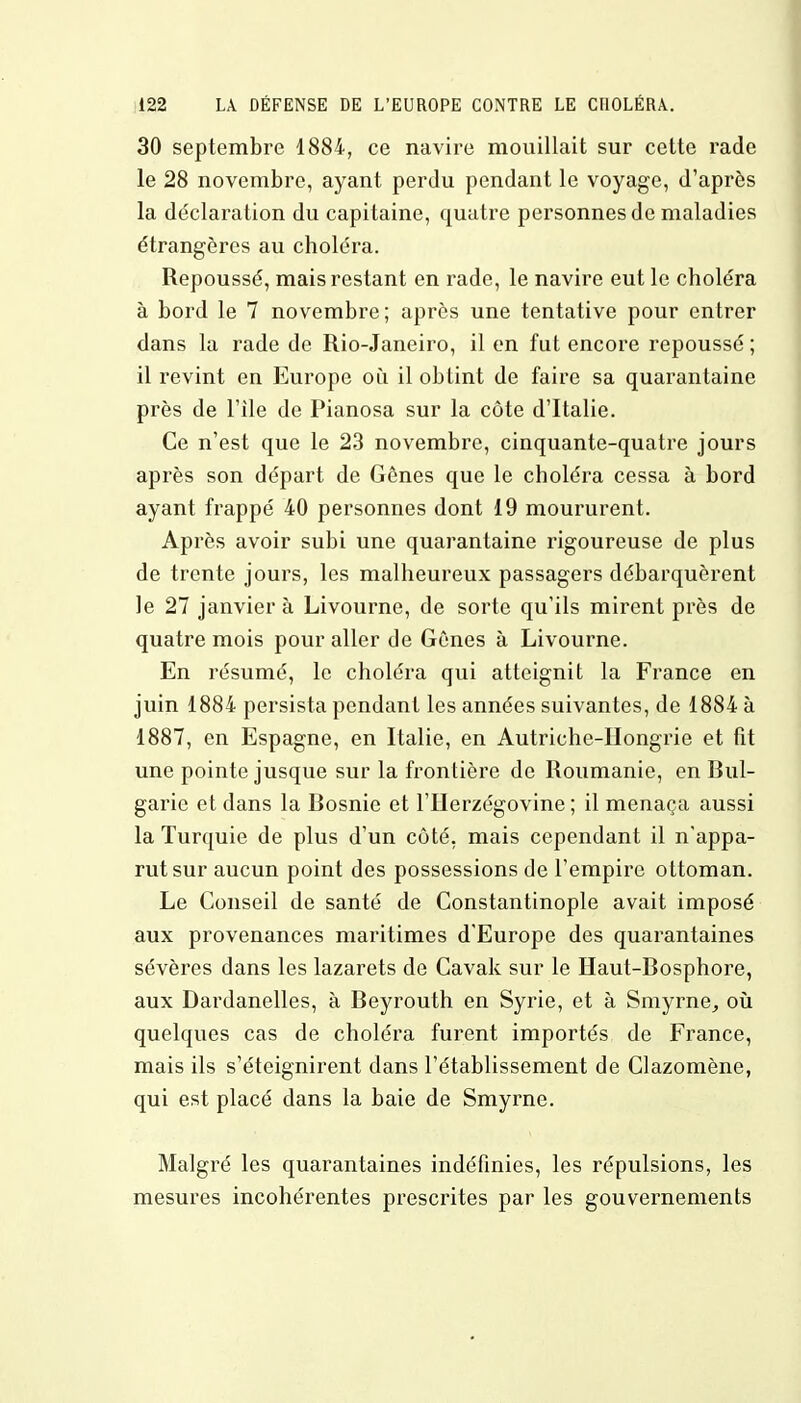 30 septembre 1884, ce navire mouillait sur cette rade le 28 novembre, ayant perdu pendant le voyage, d'après la déclaration du capitaine, quatre personnes de maladies étrangères au choléra. Repoussé, mais restant en rade, le navire eut le choléra à bord le 7 novembre; après une tentative pour entrer dans la rade de Rio-Janeiro, il en fut encore repoussé ; il revint en Europe où il obtint de faire sa quarantaine près de File de Pianosa sur la côte d'Italie. Ce n'est que le 23 novembre, cinquante-quatre jours après son départ de Gênes que le choléra cessa à bord ayant frappé 40 personnes dont 19 moururent. Après avoir subi une quarantaine rigoureuse de plus de trente jours, les malheureux passagers débarquèrent le 27 janvier à Livourne, de sorte qu'ils mirent près de quatre mois pour aller de Gènes à Livourne. En résumé, le choléra qui atteignit la France en juin 1884 persista pendant les années suivantes, de 1884 à 1887, en Espagne, en Italie, en Autriche-Hongrie et fit une pointe jusque sur la frontière de Roumanie, en Bul- garie et dans la Bosnie et l'Herzégovine ; il menaça aussi la Turquie de plus d'un côté, mais cependant il n'appa- rut sur aucun point des possessions de l'empire ottoman. Le Conseil de santé de Constantinople avait imposé aux provenances maritimes d'Europe des quarantaines sévères dans les lazarets de Cavak sur le Haut-Bosphore, aux Dardanelles, à Beyrouth en Syrie, et à Smyrne, où quelques cas de choléra furent importés de France, mais ils s'éteignirent dans l'établissement de Clazomène, qui est placé dans la baie de Smyrne. Malgré les quarantaines indéfinies, les répulsions, les mesures incohérentes prescrites par les gouvernements