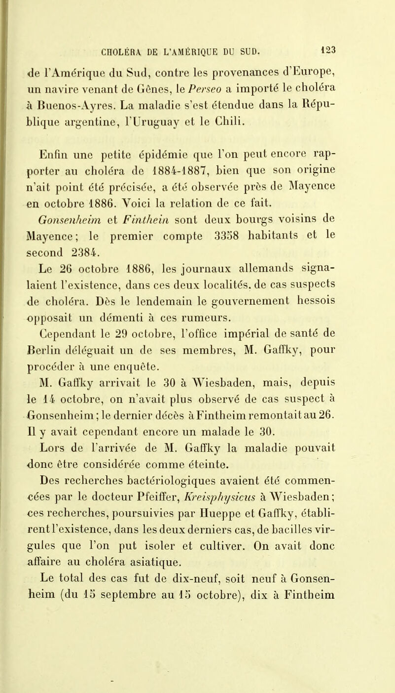 de l'Amérique du Sud, contre les provenances d'Europe, un navire venant de Gônes, le Perseo a importé le choléra à Buenos-Ayres. La maladie s'est étendue dans la Répu- blique argentine, l'Uruguay et le Chili. Enfin une petite épidémie que l'on peut encore rap- porter au choléra de 1884-1887, bien que son origine n'ait point été précisée, a été observée près de Mayence en octobre 1886. Voici la relation de ce l'ait. Gonsenheim et Finthein sont deux bourgs voisins de Mayence ; le premier compte 3358 habitants et le second 2384. Le 26 octobre 1886, les journaux allemands signa- laient l'existence, dans ces deux localités, de cas suspects de choléra. Dès le lendemain le gouvernement hessois opposait un démenti à ces rumeurs. Cependant le 29 octobre, l'office impérial de santé de Berlin déléguait un de ses membres, M. Gaffky, pour procéder à une enquête. M. Gatîky arrivait le 30 à Wiesbaden, mais, depuis le 14 octobre, on n'avait plus observé de cas suspect à Gonsenheim ; le dernier décès à Fintheim remontait au 26. Il y avait cependant encore un malade le 30. Lors de l'arrivée de M. Gaffky la maladie pouvait donc être considérée comme éteinte. Des recherches bactériologiques avaient été commen- cées par le docteur Pfeiffer, Kreispliysicus à Wiesbaden ; ces recherches, poursuivies par Hueppe et Gaffky, établi- rent l'existence, dans les deux derniers cas, de bacilles vir- gules que l'on put isoler et cultiver. On avait donc affaire au choléra asiatique. Le total des cas fut de dix-neuf, soit neuf à Gonsen- heim (du 15 septembre au 15 octobre), dix à Fintheim