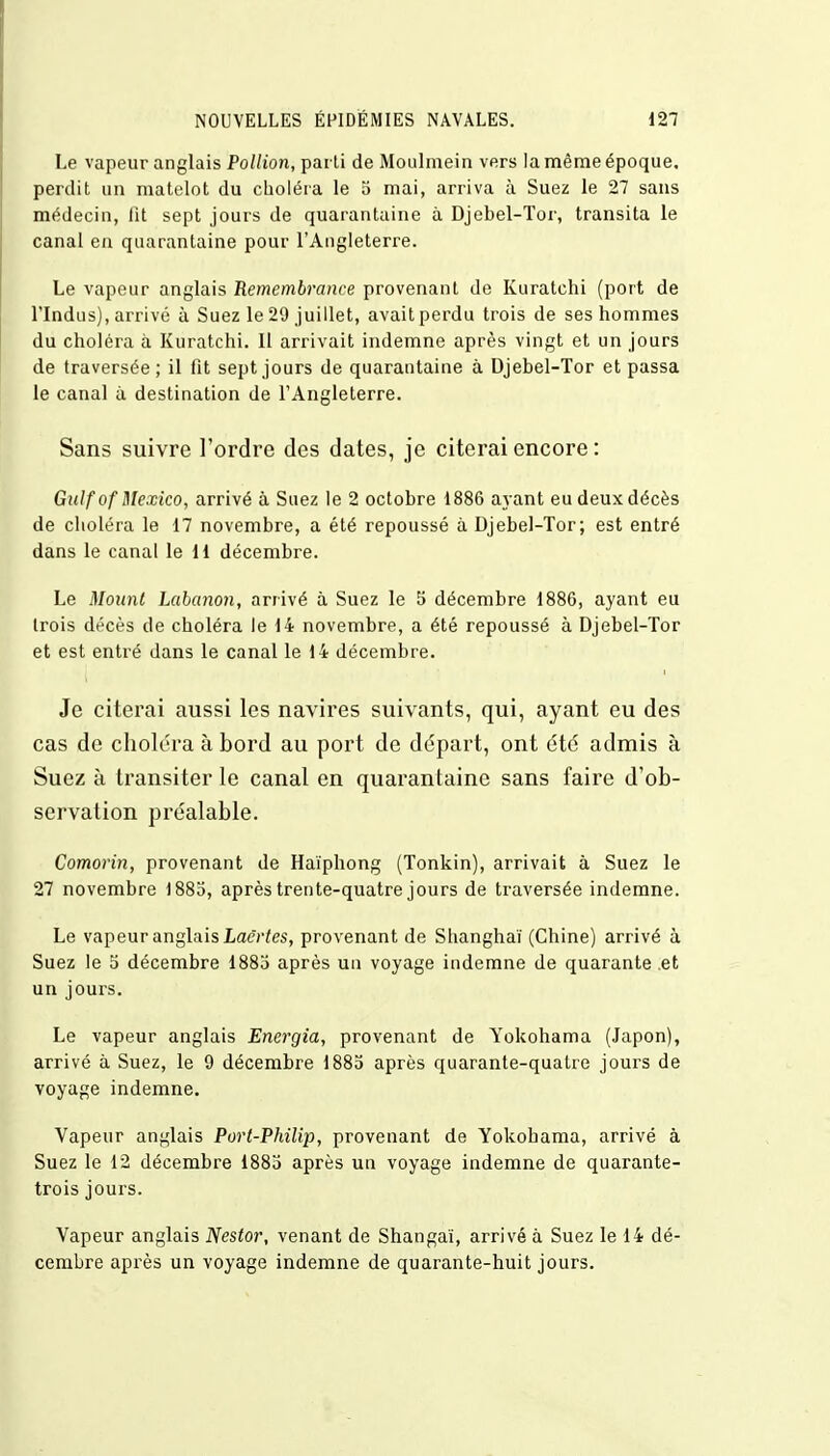 Le vapeur anglais Pollion, parli de Moulmein vers la même époque, perdit un matelot du choléra le 5 mai, arriva à Suez le 27 sans médecin, fit sept jours de quarantaine à Djebel-Tor, transita le canal en quarantaine pour l'Angleterre. Le vapeur anglais Remembrance provenant de Kuratchi (port de l'Indus), arrivé à Suez le 29 juillet, avait perdu trois de ses hommes du choléra à Kuratchi. Il arrivait indemne après vingt et un jours de traversée ; il fit sept jours de quarantaine à Djebel-Tor et passa le canal à destination de l'Angleterre. Sans suivre l'ordre des dates, je citerai encore : Gulf of Mexico, arrivé à Suez le 2 octobre 1886 ayant eu deux décès de choléra le 17 novembre, a été repoussé à Djebel-Tor; est entré dans le canal le 11 décembre. Le Mount Labanon, arrivé à Suez le 5 décembre 1886, ayant eu trois décès de choléra le 14 novembre, a été repoussé à Djebel-Tor et est entré dans le canal le 14 décembre. Je citerai aussi les navires suivants, qui, ayant eu des cas de choléra à bord au port de départ, ont été admis à Suez à transiter le canal en quarantaine sans faire d'ob- servation préalable. Comorin, provenant de Haïphong (Tonkin), arrivait à Suez le 27 novembre 1885, après trente-quatre jours de traversée indemne. Le vapeur anglais Laërtes, provenant de Shanghaï (Chine) arrivé à Suez le S décembre 1885 après un voyage indemne de quarante et un jours. Le vapeur anglais Energia, provenant de Yokohama (Japon), arrivé à Suez, le 9 décembre 1885 après quarante-quatre jours de voyage indemne. Vapeur anglais Port-Philip, provenant de Yokohama, arrivé à Suez le 12 décembre 1883 après un voyage indemne de quarante- trois jours. Vapeur anglais Nestor, venant de Shangaï, arrivé à Suez le 14 dé- cembre après un voyage indemne de quarante-huit jours.