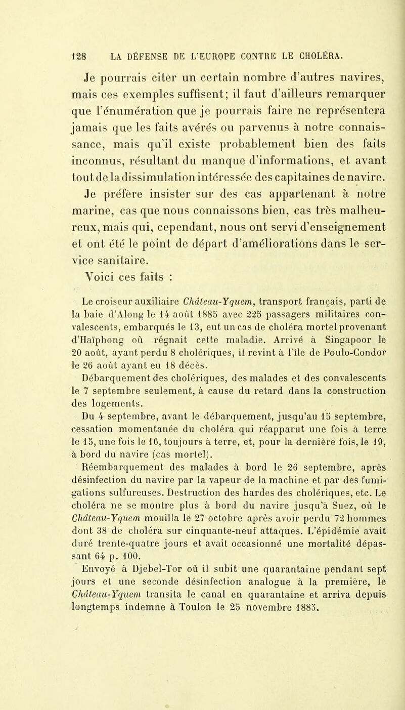 Je pourrais citer un certain nombre d'autres navires, mais ces exemples suffisent; il faut d'ailleurs remarquer que l'énumération que je pourrais faire ne représentera jamais que les faits avérés ou parvenus à notre connais- sance, mais qu'il existe probablement bien des faits inconnus, résultant du manque d'informations, et avant tout de la dissimulation intéressée des capitaines de navire. Je préfère insister sur des cas appartenant à notre marine, cas que nous connaissons bien, cas très malheu- reux, mais qui, cependant, nous ont servi d'enseignement et ont été le point de départ d'améliorations dans le ser- vice sanitaire. Voici ces faits : Le croiseur auxiliaire Châleau-Yquem, transport français, parti de la baie d'Along le 14 août 188b avec 225 passagers militaires con- valescents, embarqués le 13, eut un cas de choléra mortel provenant d'Haïphong où régnait cette maladie. Arrivé à Singapoor le 20 août, ayant perdu 8 cholériques, il revint à l'île de Poulo-Condor le 26 août ayant eu 18 décès. Débarquement des cholériques, des malades et des convalescents le 7 septembre seulement, à cause du retard dans la construction des logements. Du 4 septembre, avant le débarquement, jusqu'au 15 septembre, cessation momentanée du choléra qui réapparut une fois à terre le 15, une fois le 16, toujours à terre, et, pour la dernière fois, le 19, à bord du navire (cas mortel). Réembarquement des malades à bord le 26 septembre, après désinfection du navire par la vapeur de la machine et par des fumi- gations sulfureuses. Destruction des hardes des cholériques, etc. Le choléra ne se montre plus à bord du navire jusqu'à Suez, où le Chdteau-Yquem mouilla le 27 octobre après avoir perdu 72 hommes dont 38 de choléra sur cinquante-neuf attaques. L'épidémie avait duré trente-quatre jours et avait occasionné une mortalité dépas- sant 64 p. 100. Envoyé à Djebel-Tor où il subit une quarantaine pendant sept jours et une seconde désinfection analogue à la première, le Chdteau-Yquem transita le canal en quarantaine et arriva depuis longtemps indemne à Toulon le 25 novembre 1883.