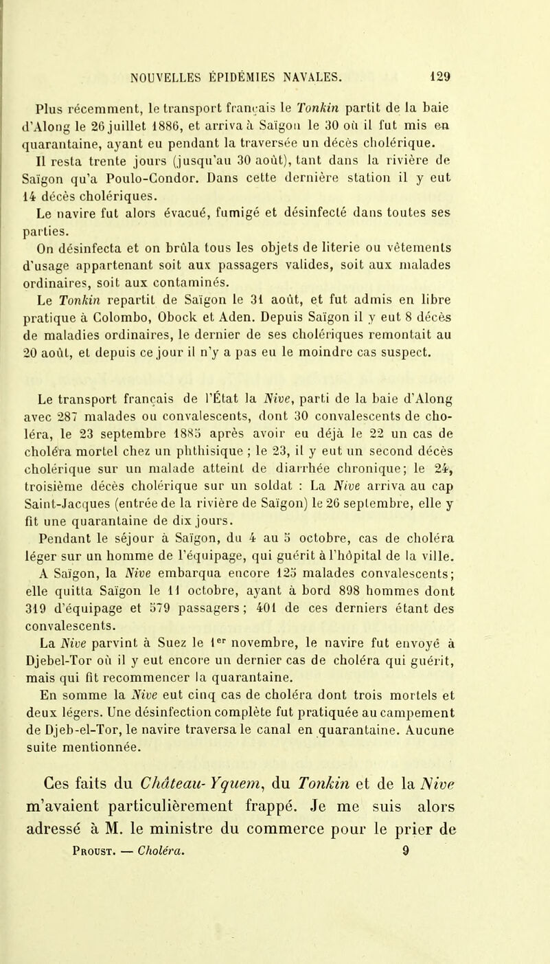 Plus récemment, le transport français le Tonkin partit de la baie d'Along le 26 juillet 1886, et arriva à Saigon le 30 où il fut mis en quarantaine, ayant eu pendant la traversée un décès cholérique. Il resta trente jours (jusqu'au 30 août), tant dans la rivière de Saigon qu'a Poulo-Gondor. Dans cette dernière station il y eut 14 décès cholériques. Le navire fut alors évacué, fumigé et désinfecté dans toutes ses parties. On désinfecta et on brida tous les objets de literie ou vêtements d'usage appartenant soit aux passagers valides, soit aux malades ordinaires, soit aux contaminés. Le Tonkin repartit de Saigon le 31 août, et fut admis en libre pratique à Colombo, Obock et Aden. Depuis Saigon il y eut 8 décès de maladies ordinaires, le dernier de ses cholériques remontait au 20 août, et depuis ce jour il n'y a pas eu le moindre cas suspect. Le transport français de l'État la Nive, parti de la baie d'Along avec 287 malades ou convalescents, dont 30 convalescents de cho- léra, le 23 septembre 1885 après avoir eu déjà le 22 un cas de choléra mortel chez un phthisique ; le 23, il y eut un second décès cholérique sur un malade atteint de diarrhée chronique; le 24, troisième décès cholérique sur un soldat : La Nive arriva au cap Saint-Jacques (entrée de la rivière de Saigon) le 26 septembre, elle y fit une quarantaine de dix jours. Pendant le séjour à Saigon, du 4 au 5 octobre, cas de choléra léger sur un homme de l'équipage, qui guérit à l'hôpital de la ville. A Saigon, la Nive embarqua encore 125 malades convalescents; elle quitta Saigon le II octobre, ayant à bord 898 hommes dont 319 d'équipage et 579 passagers; 401 de ces derniers étant des convalescents. La ISive parvint à Suez le 1er novembre, le navire fut envoyé à Djebel-Tor où il y eut encore un dernier cas de choléra qui guérit, mais qui fit recommencer la quarantaine. En somme la Nive eut cinq cas de choléra dont trois mortels et deux légers. Une désinfection complète fut pratiquée au campement de Djeb-el-Tor, le navire traversa le canal en quarantaine. Aucune suite mentionnée. Ces faits du Château- Yquetn, du Tonkin et de la Nive m'avaient particulièrement frappé. Je me suis alors adressé à M. le ministre du commerce pour le prier de Proust. — Choléra. 9