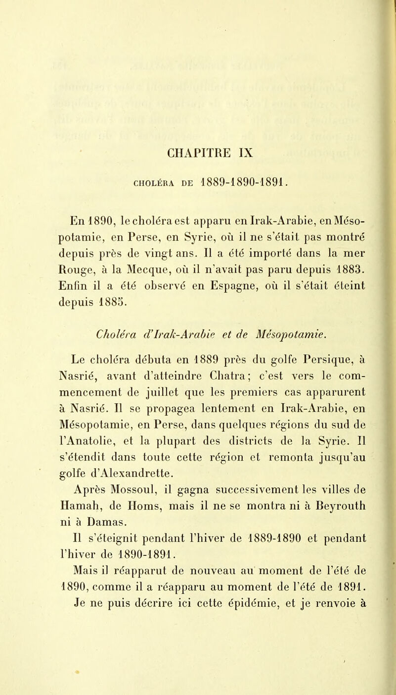 CHAPITRE IX CHOLÉRA DE 1889-1890-1891. En 1890, le choléra est apparu en Irak-Arabie, en Méso- potamie, en Perse, en Syrie, où il ne s'était pas montré depuis près de vingt ans. Il a été importé dans la mer Rouge, à la Mecque, où il n'avait pas paru depuis 1883. Enfin il a été observé en Espagne, où il s'était éteint depuis 1885. Choléra d'Irak-Arabie et de Mésopotamie. Le choléra débuta en 1889 près du golfe Persique, à Nasrié, avant d'atteindre Châtra; c'est vers le com- mencement de juillet que les premiers cas apparurent à Nasrié. Il se propagea lentement en Irak-Arabie, en Mésopotamie, en Perse, dans quelques régions du sud de l'Anatolie, et la plupart des districts de la Syrie. Il s'étendit dans toute cette région et remonta jusqu'au golfe d'Alexandrette. Après Mossoul, il gagna successivement les villes de Hamah, de Homs, mais il ne se montra ni à Reyrouth ni à Damas. Il s'éteignit pendant l'hiver de 1889-1890 et pendant l'hiver de 1890-1891. Mais il réapparut de nouveau au moment de l'été de 1890, comme il a réapparu au moment de l'été de 1891. Je ne puis décrire ici cette épidémie, et je renvoie à