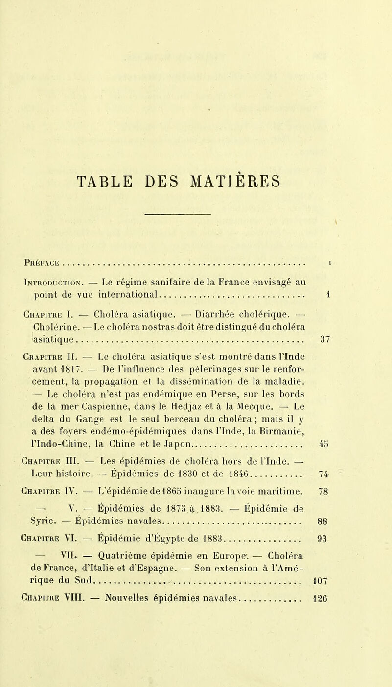 TABLE DES MATIÈRES Préface i Introduction. — Le régime sanitaire de la France envisagé au point de vue international 1 Chapitre I. — Choléra asiatique. — Diarrhée cholérique. — Cholérine. — Le choléra nostras doit être distingué du choléra ■asiatique 37 Crapitre IL — Le choléra asiatique s'est montré dans l'Inde avant 1817. — De l'influence des pèlerinages sur le renfor- cement, la propagation et la dissémination de la maladie. — Le choléra n'est pas endémique en Perse, sur les bords de la mer Caspienne, dans le Hedjaz et à la Mecque. — Le delta du Gange est le seul berceau du choléra ; mais il y a des foyers endémo-épidémiques dans l'Inde, la Birmanie, l'Indo-Chine, la Chine et le Japon 45 Chapitrk III. — Les épidémies de choléra hors de l'Inde. — Leur histoire. — Épidémies de 1830 et de 1846 74 Chapitre IV. — L'épidémie de 1865 inaugure la voie maritime. 78 - V. — Épidémies de 1875 à,1883. — Épidémie de Syrie. — Épidémies navales 88 Chapitre VI. — Épidémie d'Égypte de 1883 93 — VII. — Quatrième épidémie en Europe. — Choléra de France, d'Italie et d'Espagne. — Son extension à l'Amé- rique du Sud 107