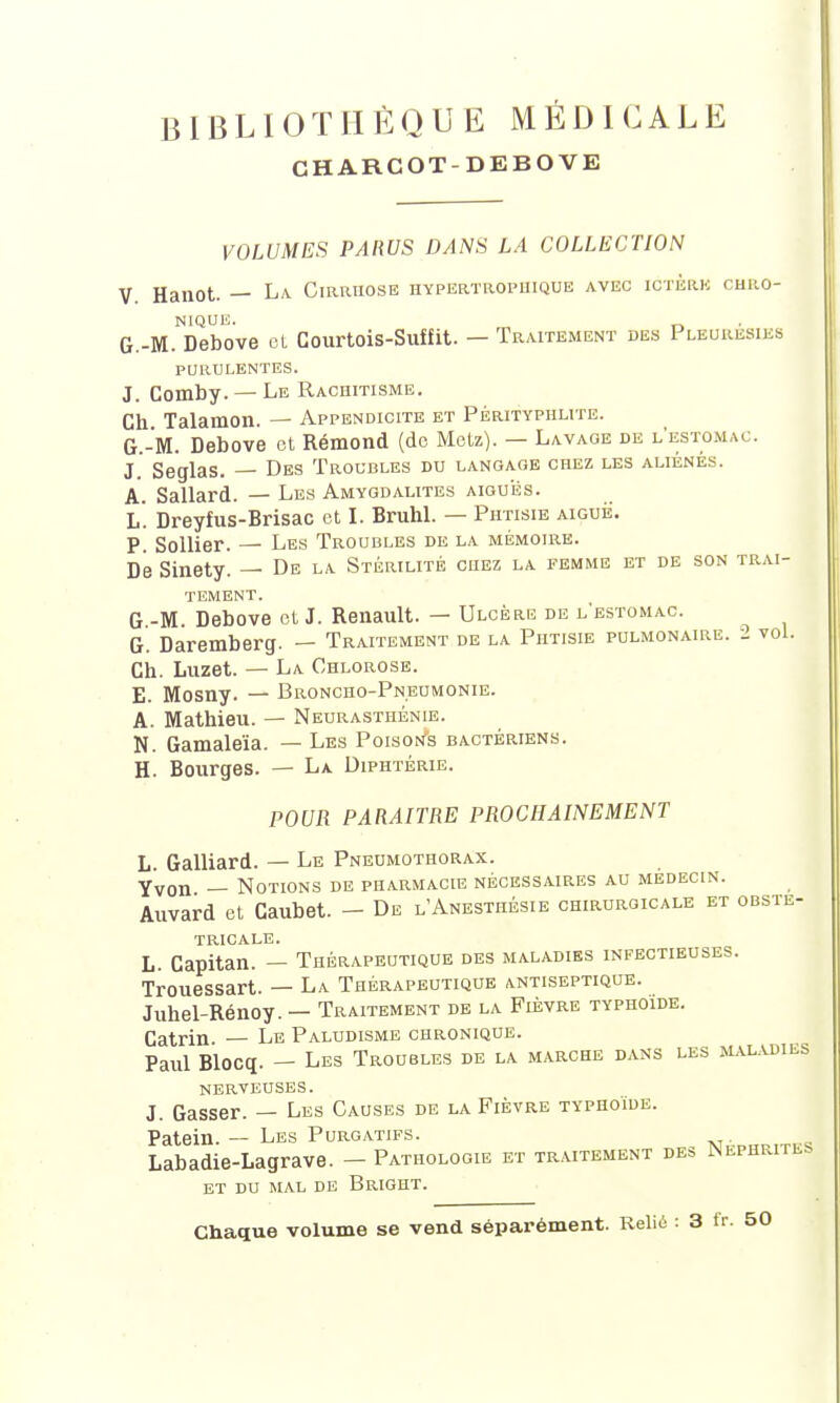 CHARCOT-DEBOVE VOLUMES PARUS DANS LA COLLECTION V Hanot. — La Cirrhose hypertropiiique avec ictère chro- G.-M.NDebove et Courtois-Suffit. — Traitement des Pleurésies purulentes. J. Comby. — Le Rachitisme. Gh Talamon. — Appendicite et Pérityphlite. G.-M. Debove et Rémond (de Metz). — Lavage de l'estomac. J. Seglas. — Des Troubles du langage chez les aliénés. A. Sallard. — Les Amygdalites aiguës. L. Dreyfus-Brisac et I. Bruhl. — Phtisie aiguë. P. Sollier. — Les Troubles de la mémoire. De Sinety. — De la Stérilité chez la femme et de son trai- tement. G -M. Debove et J. Renault. — Ulcère de l'estomac. G. Daremberg. — Traitement de la Phtisie pulmonaire. 2 vol. Ch. Luzet. — La Chlorose. E. Mosny. — Broncho-Pneumonie. A. Mathieu. — Neurasthénie. N. Gamaleïa. — Les Poisons bactériens. H. Bourges. — La Diphtérie. POUR PARAITRE PROCHAINEMENT L. Galliard. — Le Pneumothorax. Yvon — Notions de pharmacie nécessaires au médecin. Auvard et Caubet. — De l'Anesthésie chirurgicale et obsté- tricale. L. Capitan. — Thérapeutique des maladies infectieuses. Trouessart. — La Thérapeutique antiseptique. Juhel-Rénoy. — Traitement de la Fièvre typhoïde. Catrin. — Le Paludisme chronique. Paul Blocq. — Les Troubles de la marche dans les maladies nerveuses. J. Gasser. — Les Causes de la Fièvre typhoïde. Patein. — Les Purgatifs. . Labadie-Lagrave. - Pathologie et traitement des Néphrites ET DU MAL DE BrIGHT. Chaque volume se vend séparément. Relié : 3 fr. 50