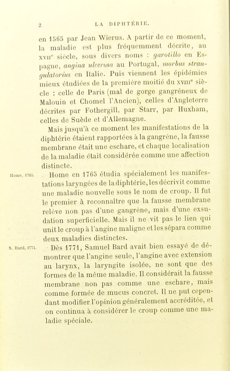 en 1565 par Jean Wierus. A partir de ce moment, la maladie est plus fréquemment décrite, au xvnc siècle, sous divers noms : garotillo en Es- pagne, angina ulcerosa au Portugal, morbus stran- guLtornu en Italie. Puis viennent les épidémies mieux étudiées de la première moitié du xvm° siè- cle : celle de Paris (mal de gorge gangréneux de Malouin et Chomel l'Ancien), celles d'Angleterre décrites par Fothergill, par Starr, par Huxham, celles do Suède et d'Allemagne. Mais jusqu'à ce moment les manifestations de la diphtérie étaient rapportées à la gangrène, la fausse membrane était une eschare, et chaque localisation de la maladie était considérée comme une affection distincte. Home en 1765 étudia spécialement les manifes- tations laryngées de la diphtérie, les décrivit comme une maladie nouvelle sous le nom de croup. Il fut le premier à reconnaître que la fausse membrane relève non pas d'une gangrène, mais d'une exsu- dation superficielle. Mais il ne vit pas le lien qui unit le croup à l'angine maligne et les sépara comme deux maladies distinctes. Dès 1771, Samuel Bard avait bien essayé de dé- montrer que l'angine seule, l'angine avec extension au larynx, la laryngite isolée, ne sont que des formes de la même maladie. Il considérait la fausse membrane non pas comme une eschare, mais comme formée de mucus concret. Il ne put cepen- dant modifier l'opinion généralement accréditée, et on continua à considérer le croup comme une ma- ladie spéciale.