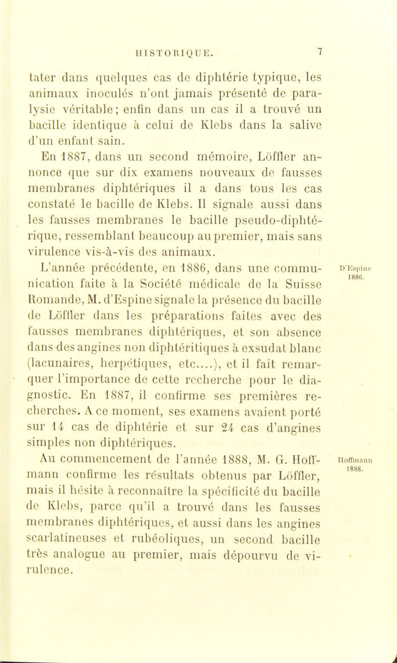 tater dans quelques cas de diphtérie typique, les animaux inoculés n'ont jamais présenté de para- lysie véritable; enfin dans un cas il a trouvé un bacille identique à celui de Klebs clans la salive d'un enfant sain. En 1887, dans un second mémoire, Loffler an- nonce que sur dix examens nouveaux de fausses membranes diphtériques il a dans tous les cas constaté le bacille de Klebs. Il signale aussi dans les fausses membranes le bacille pseudo-diphté- rique, ressemblant beaucoup au premier, mais sans virulence vis-à-vis des animaux. L'année précédente, en 1886, dans une commu- D'Espine 1880 nication faite à la Société médicale de la Suisse Romande, M. d'Espine signale la présence du bacille de Loffler dans les préparations faites avec des fausses membranes diphtériques, et son absence dans-des angines non diphtéritiques à exsudât blanc (lacunaires, herpétiques, etc....), et il fait remar- quer l'importance de cette recherche pour le dia- gnostic. En 1887, il confirme ses premières re- cherches. A ce moment, ses examens avaient porté sur U cas de diphtérie et sur 24 cas d'angines simples non diphtériques. Au commencement de l'année 1888, M. G. Hoff- Hoffmann mann confirme les résultats obtenus par Loffler, mais il hésite à reconnaître la spécificité du bacille de Klebs, parce qu'il a trouvé dans les fausses membranes diphtériques, et aussi dans les angines scarlatineuses et rubéoliques, un second bacille très analogue au premier, mais dépourvu de vi- rulence.