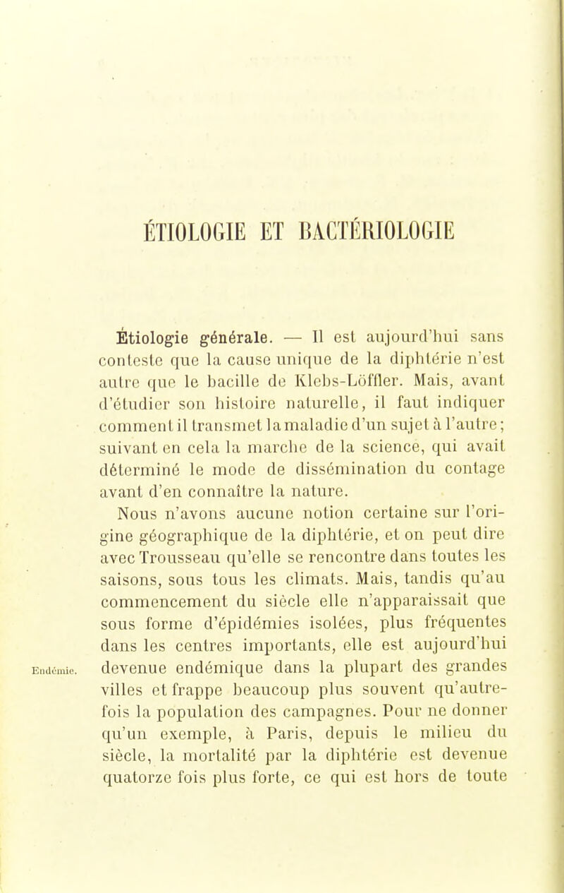 ÉTIOLOGIE ET BACTÉRIOLOGIE Étiologie générale. — Il est aujourd'hui sans conteste que la cause unique de la diphtérie n'est autre que le bacille de Klebs-Lôffler. Mais, avant d'étudier son histoire naturelle, il faut indiquer comment il transmet la maladie d'un sujet à l'autre ; suivant en cela la marche de la science, qui avait déterminé le mode de dissémination du contage avant d'en connaître la nature. Nous n'avons aucune notion certaine sur l'ori- gine géographique de la diphtérie, et on peut dire avec Trousseau qu'elle se rencontre dans toutes les saisons, sous tous les climats. Mais, tandis qu'au commencement du siècle elle n'apparaissait que sous forme d'épidémies isolées, plus fréquentes dans les centres importants, elle est aujourd'hui Endémie, devenue endémique dans la plupart des grandes villes et frappe beaucoup plus souvent qu'autre- fois la population des campagnes. Pour ne donner qu'un exemple, à Paris, depuis le milieu du siècle, la mortalité par la diphtérie est devenue quatorze fois plus forte, ce qui est hors de toute
