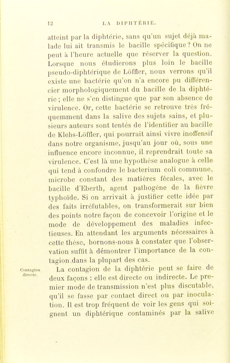 atteint par la diphtérie, sans qu'un sujet déjà ma- lade lui ait transmis le bacille spécifique ? On ne peut à l'heure actuelle que réserver la question. Lorsque nous étudierons plus loin le bacille pseudo-diphtérique de Lôfiler, nous verrons qu'il existe une bactérie qu'on n'a encore pu différen- cier morphologiquement du bacille de la diphté- rie ; elle ne s'en distingue que par son absence de virulence. Or, cette bactérie se retrouve très fré- quemment dans la salive des sujets sains, et plu- sieurs auteurs sont tentés de l'identifier au bacille de Klebs-Lôffler, qui pourrait ainsi vivre inoffensif dans notre organisme, jusqu'au jour où, sous une influence encore inconnue, il reprendrait toute sa virulence. C'est là une hypothèse analogue à celle qui tend à confondre le bacterium coli commune, microbe constant des matières fécales, avec le bacille d'Eberth, agent pathogène de la fièvre typhoïde. Si on arrivait à justifier cette idée par des faits irréfutables, on transformerait sur bien des points notre façon de concevoir l'origine et le mode de développement des maladies infec- tieuses. En attendant les arguments nécessaires à cette thèse, bornons-nous à constater que l'obser- vation suffit à démontrer l'importance de la con- tagion .dans la plupart des cas. Contagion La contagion de la diphtérie peut se faire de deux façons : elle est directe ou indirecte. Le pre- mier mode de transmission n'est plus discutable, qu'il se fasse par contact direct ou par inocula- tion, il est trop fréquent de voir les gens qui soi- gnent un diphtérique contaminés par la salive