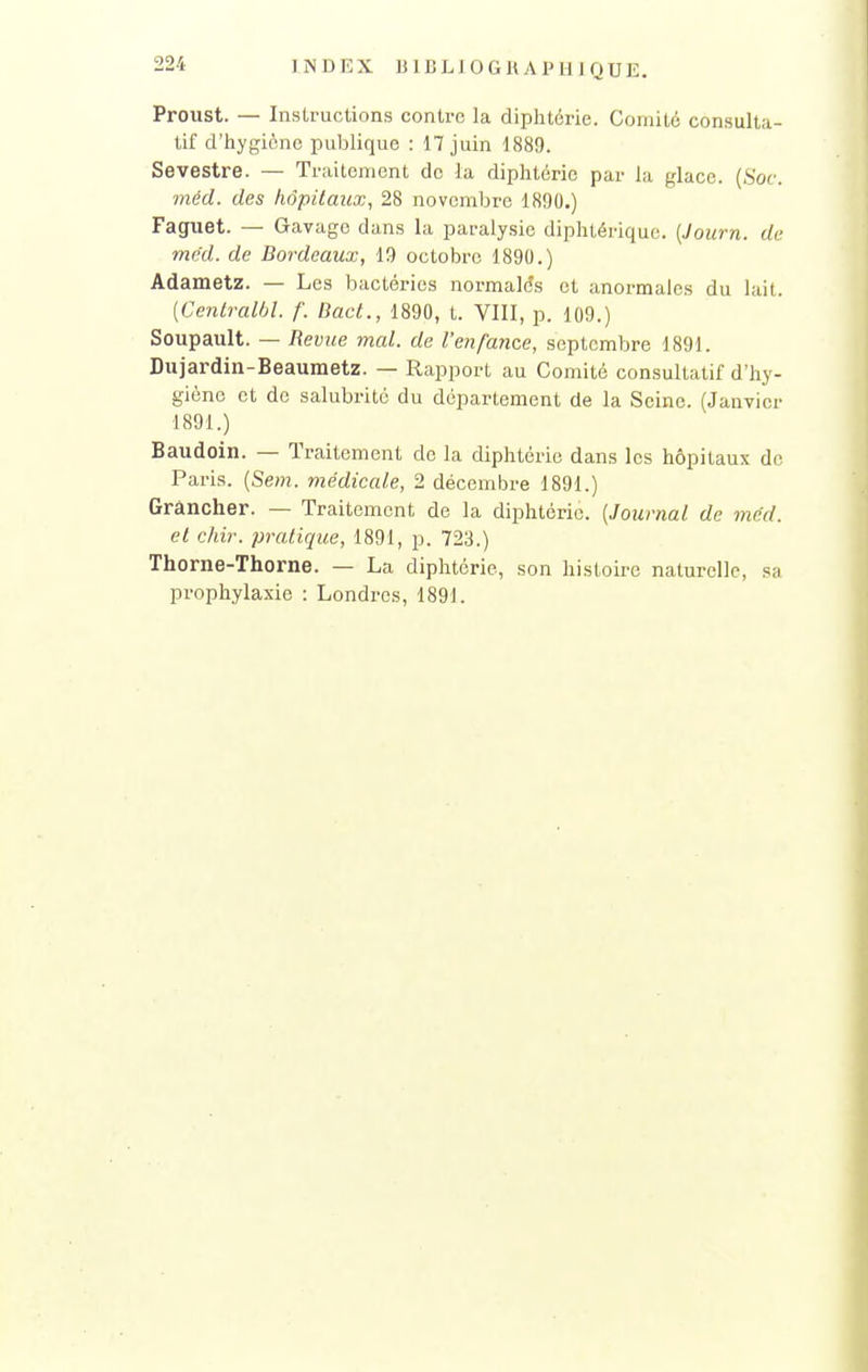 Proust. — Instructions contre la diphtérie. Comité consulta- tif d'hygiène publique : 17 juin 1889. Sevestre. — Traitement de la diphtérie par la glace. (Soc. méd. des hôpitaux, 28 novembre 1890.) Faguet. — Gavage dans la paralysie diphtérique. {Journ. de méd. de Bordeaux, 19 octobre 1890.) Adametz. — Les bactéries normales et anormales du lait. [Centralbl. /'. BacL, 1890, t. VIII, p. 109.) Soupault. — Revice mal. de l'enfance, septembre 1891. Dujardin-Beaumetz. — Rapport au Comité consultatif d'hy- giène et de salubrité du département de la Seine. (Janvier 1891.) Baudoin. — Traitement do la diphtérie dans les hôpitaux de Paris. (Sem. médicale, 2 décembre 1891.) Grâncher. — Traitement de la diphtérie. {Journal de méd. et chir. pratique, 1891, p. 723.) Thorne-Thorne. — La diphtérie, son histoire naturelle, sa prophylaxie : Londres, 1891.