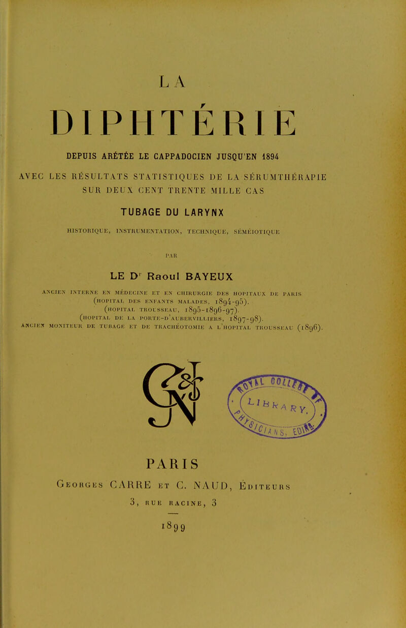 LA DIPHTÉRIE DEPUIS ARÉTÉE LE CAPPADOCIEN JUSQU'EN 1894 AVEC LES RÉSULTATS STATISTIQUES DE LA SÉRUMTHÉRAPIE SUR DEUX CENT TRENTE MILLE CAS TUBAGE DU LARYNX HISTORIQUE, INSTRUMENTATION, TECHNIQUE, SÉMÉIOTIQUE l'A H LE D' Raoul BAYEUX ANCIEN INTEKiNE EN MÉDECINE ET EN CHIRURGIE DES HOPITAUX DE PARIS (hôpital des e>'fants malades, i8g4-g5). (hôpital trousseau, 1895-1896-97). (hôpital de la porte-d'aubervilliers, 1897-98). ASCIEN MONITEUR DE TUBAGE ET DE TRACHEOTOMIE A l'hOPITAL TROUSSEAU (1896). PARIS Geohgks CyVHRE et C. iNAUD, IliU ITEURS 3, IIUIÎ UACINE, 3