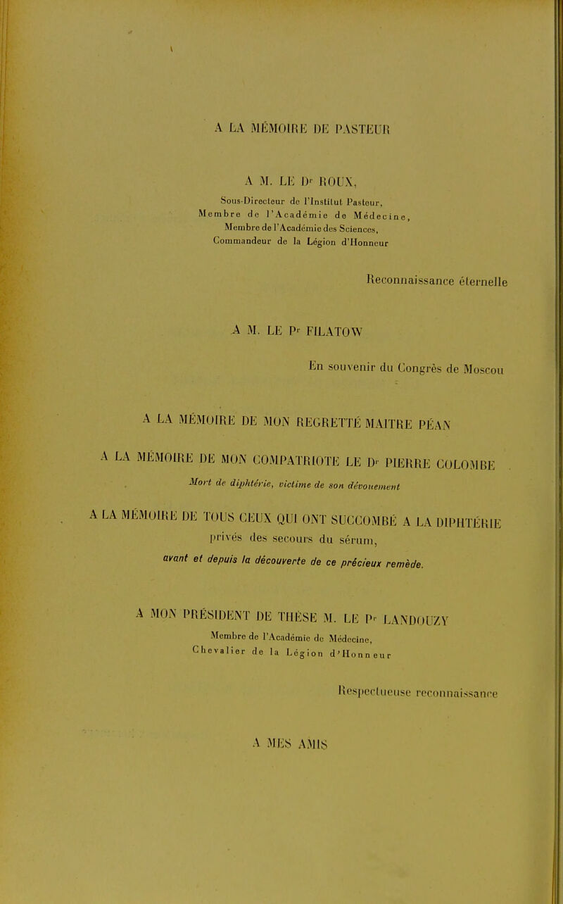 A LA MÉMOIRE DE PASTEUR A M. LE J> ROUX, Sous-Directeur do l'Instilut Pasleur, Membre de l'Académie de Médecine, Membre de l'Académie des Sciences, Commandeur de la Légion d'Honneur Reconnaissance élernelle A M. LE P-^ FILATOW En souvenir du Congrès de Moscou A LA MÉMOIRE DE MON REGRETTÉ MAITRE PÉAN A LA MÉMOIRE DE MON COMPATRIOTE LE D PIERRE COLOMBE Mort de diphtérie, victime de son dévouement A LA MÉMOIRE DE TOUS CEUX QUI ONT SUCCOMBÉ A LA DIPHTÉRIE privés des secours du sérum, avant et depuis la découverte de ce précieux remède. A MON PRESIDENT DE THÈSE M. LE P^ LANDOUZY Membre de l'Académie de Médecine, Chevalier de la Légion d'Honneur Respcclueuse reconnaissance A MES AiMlS