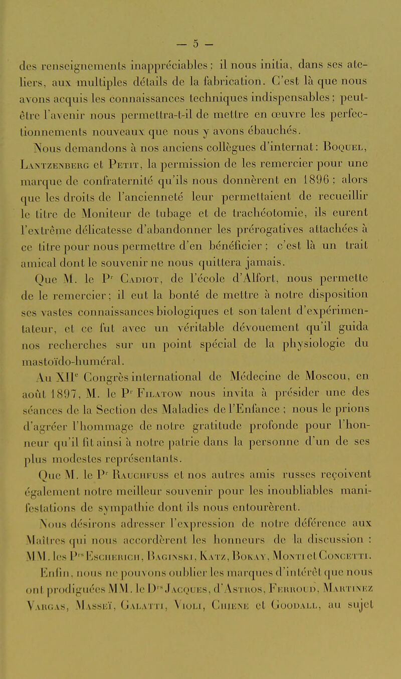 des rciiscigncmeiils inappréciables; il nous initia, dans ses ate- liers, aux multiples détails de la fabrication. C'est là que nous avons acquis les connaissances techniques indispensables ; peut- être l'avenir nous permettra-t-il de mettre en œuvre les perfec- tionnements nouveaux que nous y avons ébauchés. Nous demandons à nos anciens collègues d'internat: Boquel, L vNTZENBEUG ct Peto', k pcmiission de les remercier pour une marque de confraternité qu'ils nous donnèrent en 1896 ; alors que les droits de l'ancienneté leur permettaient de rccueiUir le titre de Moniteur de tubage et de trachéotomie, ils eurent l'extrême délicatesse d'abandonner les prérogatives attachées à ce titre pour nous permettre d'en bénéficier; c'est là un trait amical dont le souvenir ne nous quittera jamais. Que M. le P' Gadiot, de l'école d'Alfort, nous permette de le remercier; il eut la bonté de mettre à notre disposition ses vastes connaissances biologiques et son talent d'expérimen- tateur, et ce fut avec un véritable dévouement qu'il guida nos recherches sur un point spécial de la physiologie du mastoïdo-huméral. Au XIP Congrès international de Médecine de Moscou, en août 1897, M. le P' Filatow nous invita à présider une des séances de la Section des Maladies de l'Enfance ; nous le prions d'agréer l'hommage de notre gratitude profonde pour Thon- neur qu'il fit ainsi à notre patrie dans la personne d'un de ses plus modestes représentants. Que M. le P' Rauchfuss et nos autres amis russes reçoivent également notre meilleur souvenir pour les inoubhables mani- festations de sympathie dont ils nous entourèrent. Nous dé.sirons adresser l'expression de noti'c déférence aux Maîircs (pti nous accordèrent les honneurs de la discussion : MM. les P'^IllsCHElUCII, BaGINSKI, KaTZ, BokAV. MOxNTietCoNCETTl. Enfui, nous ne pouvons oublier les mai'ques d'intérêt que nous ont prodiguées MM. le D'\)acques, d'AsTiios, Fehuoud, Maktimîz Vaugas, Masseï, Galatti, \ loLi, ClUE^E et CooDALL, au sujet
