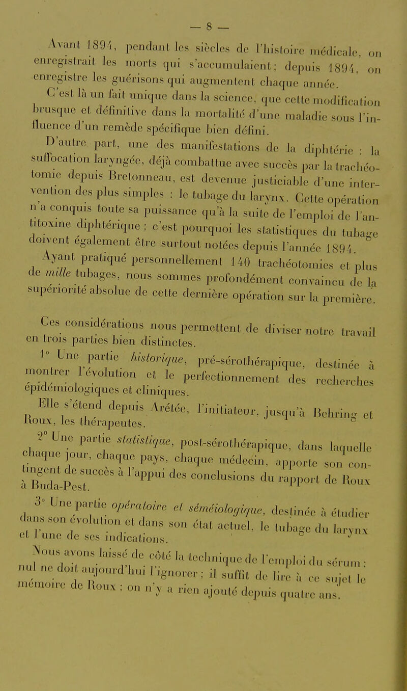 Avanl J89'., pcndanl les .sicoles de l'J.isloirc incdicalc, on cnrcgisli-ail les morls qui s'accumulaient; depuis 1891, on enregistre les guérisons qui augmentent chaque année. C'est là un (ait unique dans la science, que cette modificalioii brusque et délinitive dans la mortalité d'une maladie sous l'in- ilucncc d'un remède spécifique bien défini. D'autre part, une des manifestations de la dij)litéi-io • lu suffocation laryngée, déjà combattue avec succès par la Iracliéo- tomic dcpms Bretonneau, est devenue justiciable d'une inter- vention des plus simples : le tubage du larynx. Celle opération u a conquis toute sa puissance qu'à la suite de l'emploi de l'an- itoxine diphtérique : c'est pourquoi les statistiques du tubage doivent également être surtout notées depuis l'année 1894 Ayant pratiqué personnellement 140 trachéotomies cl plus de mdle tubages nous sommes profondément convaincu de la supériorité absolue de celte dernière opération sur la première. Ces considéi-ations nous permettent de diviser notre travail en trois parties bien distinctes. I Une panie hisloricjae, pré-sérothérapiquc, destinée à montrer 1 évolution et le perfectionnement des recherches epidemiologiques et cliniques. Elle s'éteiKl depuis Arétée, l'imtiateur. jusqu'à Behring et Uoux, les thérapeutes. ° r Une partie sLalisliqae, post-sérotliérapiquc, dans lac,uelle haque jour, chaque pays, chaque médecin, apporte son con- rs-p:r^^ ^''^^ ^^^^^^^^^^^^ -^^-^ i^-- d.ns ^n'-^Tr ^''^^ destinée à étudier dans son volutioii et dans sou étal actuel, le tubage du larynx cl 1 une de ses indications. ' Nous avons laissé de côté la technique de Icn.ph.i du sérum ■ nul nedoi aH,ourd'huiligaorer:ilsl,nit de lire à ce s . niemoirc de Uoux : on n'y a rien ajouté depuis quatre ans'