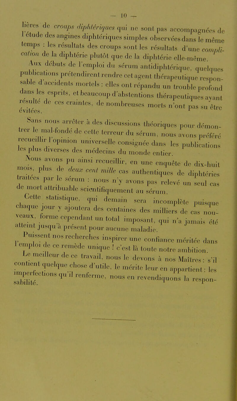 hères de croups diplUériqaes qui „c so.K, pas accompagnéos rlc 1 élude des angines diphtéiiques simples observées dans ie même temps : les résultats des croups sont les résultats d'une conmli calioa de la diphtérie plutôt que de la diphté,-ie elle-même Aux débuts de l'emploi d.i sérum antidiphtérique, quelques publications prétendirent rendre cet agent thérapeutique respon- sable d accidents mortels : elles ont .-épandu un trouble proibnd dans les esprits, etbeaucoup d'abstentions thérapeutiques ayant résulte de ces craintes, de nombreuses morts n'ont pas su être évitées. ^ Sans nous an ôler à des discussions Ihcoriques pou,- démon- trer ic mal-fondé de celle lerreur du sérum, nous avons préféré recuediu-1 opm,on universelle consignée dans les publiealion., les plus diverses des médecins du monde entier Nous avons pu ainsi recueillir, en une enquête de dix-huit mois, plus de cfett^ cent mille cas authentiques de dinhléries trauees par le sérum : nous n'y avons pas relevé un seul cas de mon allnbuablc scientifiquemonl au sérum Cette stalrsùque. qui demain sera incomplète puisque chaque jour y ajoutera des centaines des milliers de cas nou- veaux /orme cependant un total imposant, qui n'a jamais été atteint jusqu a pr ésent pour aucune maladie Puissent nos recherches inspirer une confiance méritée dans 1 emploi de ce remède unique ! c'est là toute notre ambition. Le meilleur de ce travail, nous le devons à nos Maîtres : s'il contient quelque chose d'utile, le mérite leur en appartient ■ les imper/ections qu'il reni'erme, nous en revendiquons la respon-
