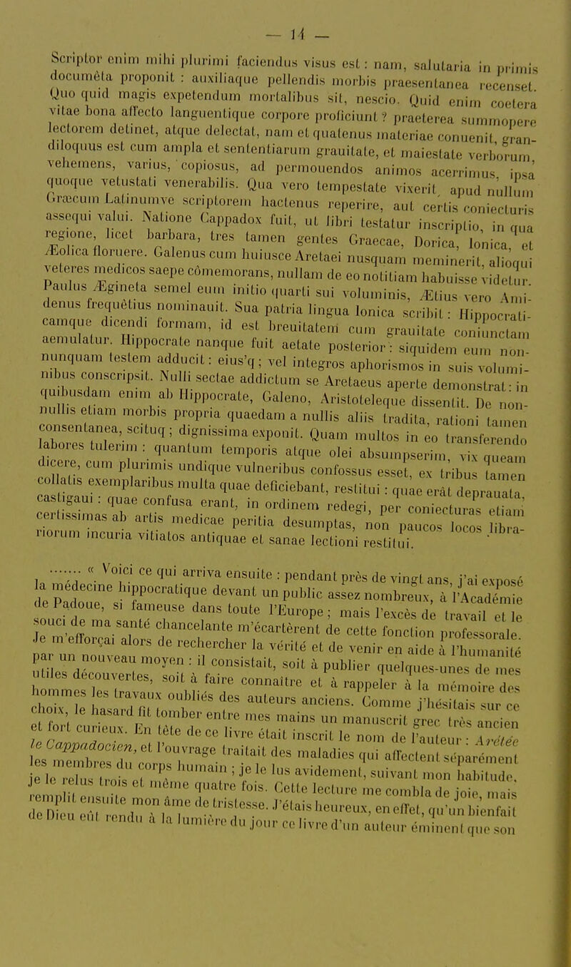 bcnplor enim niihi plurimi faciendus visus est : nain, salularia in ni imis docinnùla proponit : auxiliaque pcllendis niorbis praesenlanea lecenseL Uuo quul iriagh expetenclu.n .nortaIil„.s sit, nescio. Quid enim coetera vitae bona allecto langiienlique corpore proficiunt? praelerea s.immonei'o lectorcm detinet, atque dcleclat, nain el quatenus inateriae conuenit Ln d> oq.ms est cum a.npla et sententiannn grauitate, et maiestate verborum' veiieinens, varius, copiosus, ad permouendos animos acerrinius insâ quoque vetustati venerabilis. Qua vero tempcstate vi.xent apud nùllun, (.rœcum Latuiumve scriptorein hactenus reperire, aut certis roni.cluris assoqu, valu, Natione Cappadox fuit, ut libri testatur inscriptio, in qua regione I.cot barbara, très tainen gentes Graecae, Dorica lonica et ^ol.cafloruere. Galenuscum huiusce Aretaei nusqua.n niennnerit, aliôqu ^ eteres medicos saepe cômemorans, nullam de eo notitiam habuisse idetm' Paulus ^gmeta semel eum initie quarti sui volu.ninis, ^tius vero A {- denus frequetius nonnnauit. Sua patria lingua lonica scribit : Hippocrl - camque d.cend. ionnam, id est breuitate.n cum grauitate coniÛnctam aemulatur. H.ppocrate nanque fuit aetate posterior : siquidem eum no nunquam testem adducit : eius'q ; vel integros aphorismis in suhvolum ' n.bus conscripsit. Nulli sectae addictum se Aretaeus aperte dem nstra in qmbusdam enim ab Ilippocrate, Galeno, Aristoteleque dissentit. De no - milhs efam morbis propr.a quaedam a nullis aliis tradita, rationi tamén ar;; Xm'^^ d;.nissimaexponit. Quam multos in ^o Iran'fer ^do labores tulenm : quantum temporis atque olei absumpserim vix queam d-cere, cum p unmis undique vulneribus confossus esse , ex t ibû Zen col at.s exemplanbus multa quae deficiebant, restitui : quke erât deprauata ceri.ssimas ab artis medicae perit.a desumptas, non paucos locos libra- riorum mcuna vit.atos antiquae et sanae lectioni restilli. ^ ....... « Voici ce qui arriva ensuite : pendant près de vingt ans, j'ai exposé a medecme h.ppocratique devant un public assez nombreux, à 'Acadr de Padoue, s, fameuse dans toute l'Europe ; mais l'excès dé IravaU e p Je m efforça, alors de rechercher la vérité et de venir en aide aM'human lé par un nouveau moyen : il consistait «ni/ n„Ki- i nu'iianiie utiles déronvprtp» L • » consistait, soit a publier quelques-unes de mes unes découvertes, soit a faire connaître et à rappeler à la mémoire des hommes es travaux oubliés des auteurs anciens. Comme /hésita ur ce ei lort curieux. En tete de ce livre était inscrit le nom de l'auteur - Arr/P. le Cappadoc^en, et l'ouvrage traitait des maladies qui affectent sépa;ém n je le relus trois et même quatre fois. Cette lecture me combla de ioie m.i. U.cu eut lendu à la lumière du jour ce livre d'un auteur émlnentque son