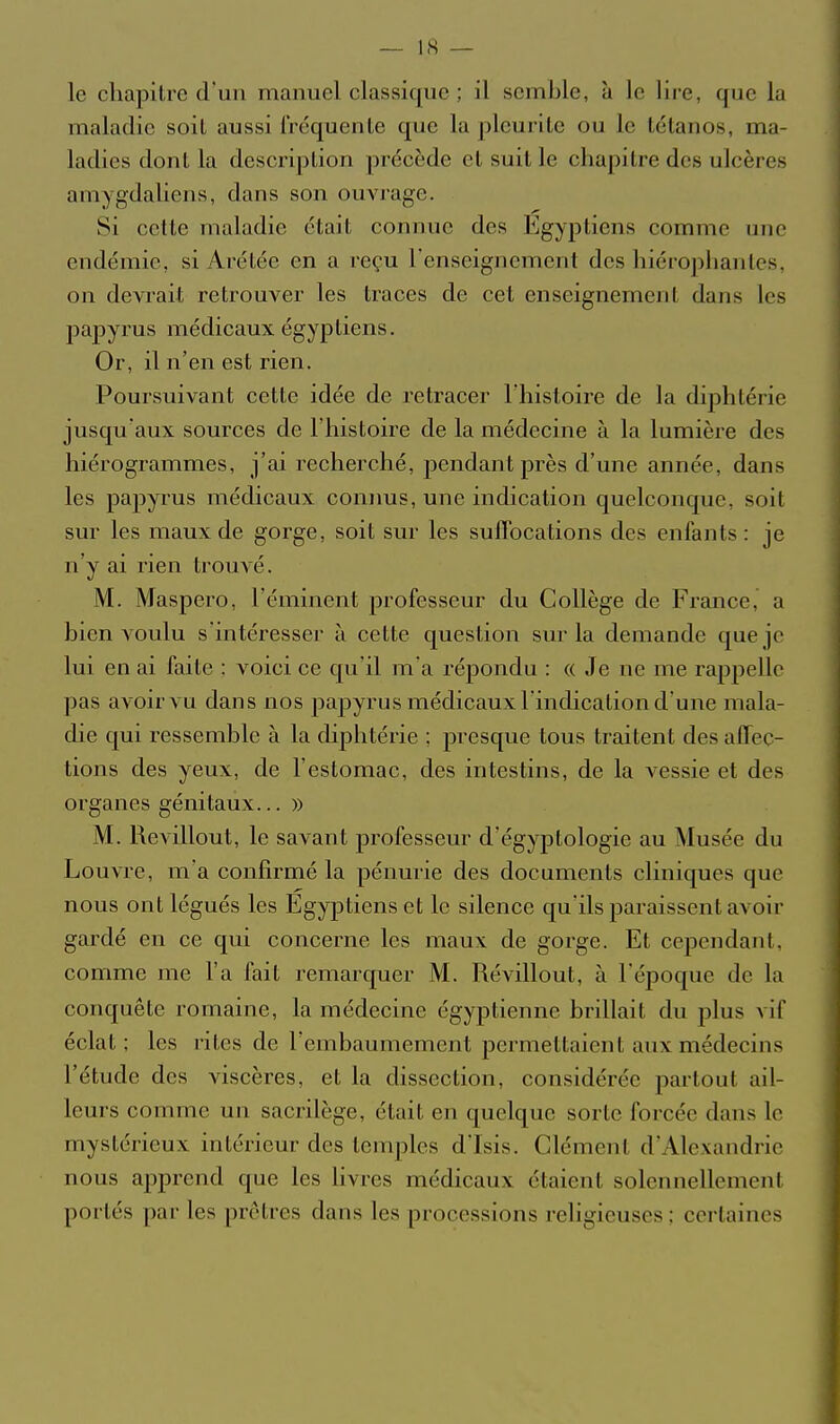 le chapitre d'un manuel classique ; il semble, à le lire, que la maladie soit aussi l'réquenle que la pleurile ou le tétanos, ma- ladies dont la description précède et suit le chapitre des ulcères amygdaliens, dans son ouvrage. Si cette maladie était connue des Egyptiens comme une endémie, si Arétée en a reçu l'enseignement des hiérophantes, on devrait retrouver les traces de cet enseignement dans les papyrus médicaux égyptiens. Or, il n'en est rien. Poursuivant cette idée de retracer l'histoire de la diphtérie jusqu'aux soui'ces de l'histoire de la médecine à la lumière des hiérogrammes, j'ai recherché, pendant près d'une année, dans les papyrus médicaux connus, une indication quelconque, soit sur les maux de gorge, soit sur les suffocations des enfants: je n'y ai rien trouvé. M. Maspero, l'éminent professeur du Collège de France, a bien voulu s'intéresser à cette question sur la demande que je lui en ai faite : voici ce qu'il m'a répondu : « Je ne me rappelle pas avoir vu dans nos papyrus médicaux l'indication d'une mala- die qui ressemble à la diphtérie ; j)resque tous traitent des affec- tions des yeux, de l'estomac, des intestins, de la vessie et des organes génitaux... » M. Revillout, le savant professeur d'égyptologie au Musée du Louvre, m'a confirmé la pénurie des documents cliniques que nous ont légués les Egyptiens et le silence qu'ils paraissent avoir gardé en ce qui concerne les maux de gorge. Et cependant, comme me l'a fait remarquer M. Révillout, à l'époque de la conquête romaine, la médecine égyptienne brillait du plus vif éclat ; les rites de l'embaumement permettaient aux médecins l'étude des viscères, et la dissection, considérée partout ail- leurs comme un sacrdège, était en quelque sorte forcée dans le mystérieux intérieur des temples d'Isis. Clément d'Alexandrie nous apprend que les livres médicaux étaient solennellement portés par les prêtres dans les processions religieuses ; certaines