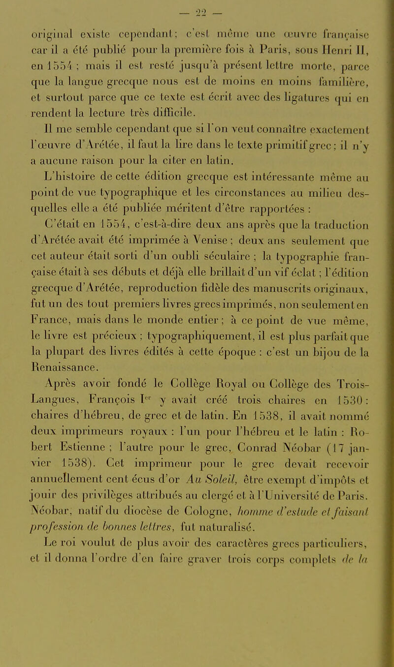 original existe cepCiidunl; c osl, même une œuvre française car il a été publié pour la première fois à Paris, sous Henri 11, 611 1554 ; mais il est resté jusqu'à présent lettre morte, parce que la langue grecque nous est de moins en moins familière, et surtout parce que ce texte est écrit avec des ligatures qui en rendent la lecture très difficile. Il me semble cependant que si l'on veut connaître exactement l'œuvre d'Arétée, il faut la lire dans le texte primitif grec ; il n'y a aucune raison pour la citer en latin. L'histoire de cette édition grecque est intéressante même au point de vue typographique et les circonstances au milieu des- quelles elle a été publiée méritent d'être rapportées : C'était en 1554, c'est-à-dire deux ans après que la traduction d'Arétée avait été imprimée à Venise ; deux ans seulement que cet auteur était sorti d'un oubli séculaire ; la typographie fran- çaise était à ses débuts et déjà elle brillait d'un vif éclat ; l'édition grecque d'Arétée, reproduction fidèle des manuscrits originaux, fut un des tout premiers Hvres grecs imprimés, non seulement en France, mais dans le monde entier; à ce point de vue même, le livre est précieux ; typographiquement, il est plus parfait que la plupart des livres édités à cette époque : c'est un bijou de la Renaissance. Après avoir fondé le Collège Royal ou Collège des Trois- Langues, François 1 y avait créé trois chaires en 1530: chaires d'hébreu, de grec et de latin. En 1538, il avait nommé deux imprimeurs royaux : l'un pour l'hébreu et le latin : Ro- bert Estienne ; l'autre pour le grec, Conrad Néobar (17 jan- vier 1538). Cet imprimeur pour le grec devait recevoir annuellement cent écus d'or Aa Soleil, être exempt d'impôts et jouir des privilèges attribués au clergé et à l'Université de Paris. Néobar, natif du diocèse de Cologne, liommc iVcslude cl faisaiU profession de bonnes lellres, fut naturalisé. Le roi voulut de plus avoir des caractères grecs particuliers, et il donna l'ordre d'en faire graver trois corps complets de In