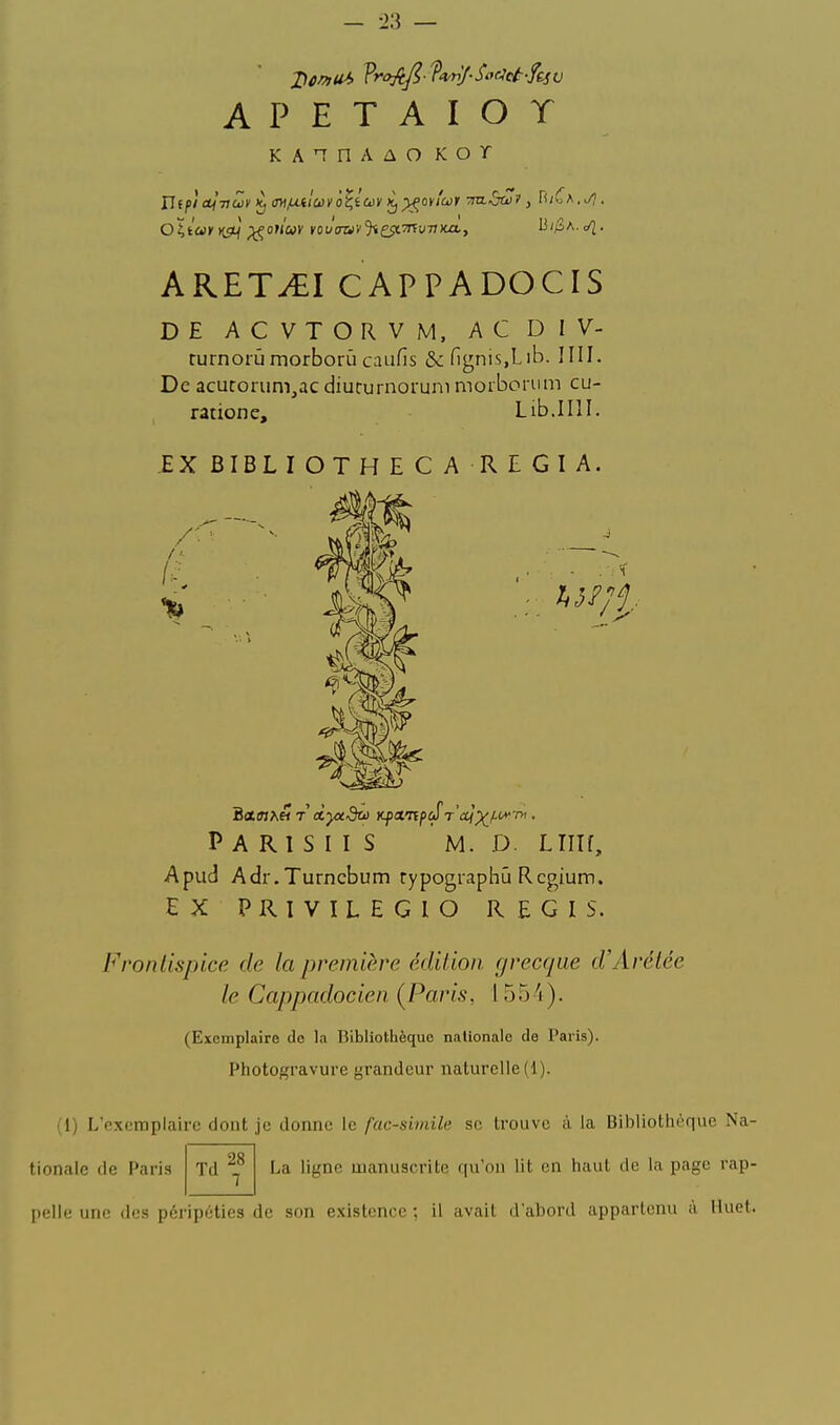 A P E T A I O T KA^nAûO Kor ARET^I CAPPADOCIS DE ACVTORVM. ACDIV- turnorûmorborùcaiifis &:ngnis,Lib. IIII. De acuroriim,ac diururnorum moiborum cu- ratione, Lib.IIlI. EX BIBLIOTHECA REGIA. P A R I S I I S M. D. LlIIf, Apud Adr.Turncbum rypographû Rcgium. EX PRIVILEGIO REGIS. Frontispice de la première édition grecque d'Arétée le Cappadocien {Paris, 155^i). (Exemplaire de la Bibliothèque nationale de Paris). Photogravure grandeur naturelle (1). (I) L'exemplaire dont je donne le fac-similé se trouve à la Bibliothèque Na- La ligne uianuscrite qu'on lit en haut de la page rap- tionale de Paria Td 28 [lelle une des péripéties de son existence ; il avait d'abord appartenu à lluet.