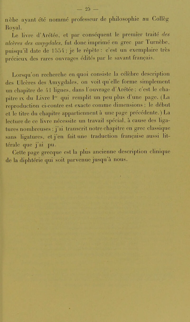 nèbc ayant été nommé professeur de philosophie au Collèg Royal. Le hvrc d'Arétée, et par conséquent le premier traité des ulcères des amygdales, fut donc imprimé en grec par Turnèbe, puisqu'il date de 1554; je le répète: c'est un exemplaire très précieux des rares ouvrages édités par le savant français. Lorsqu'on recherche en quoi consiste la célèbre description des Ulcères des Amygdales, on voit qu'elle forme simplement un chapitre de il ligues, dans l'ouvrage d'Arétée ; c'est le cha- pitre IX du Livre I qui remplit un peu plus d une page. (La reproduction ci-contre est exacte comme dimensions ; le début et le titre du chapitre appartiennent à une page précédente.) La lecture de ce livre nécessite un travail spécial, à cause des hga- tures nombreuses ; j'ai transcrit notre chapitre en grec classique sans ligatures, et j'en fait une traduction française aussi lit- térale que j'ai pu. Cette page grecque est la plus ancienne description clinique de la diphtérie qui soit parvenue jusqu'à nous.