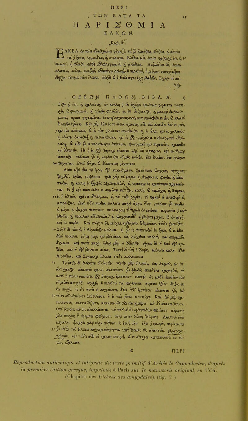 n E p I .TiîNKATATA nAPI20MIA E A K n N. EAKEA QM mmi^Piô-jiLtim y'iynj, ra Çittffl^*, A'n^a, lijeimita. O i É Ctjfi n A © n N, . B I B A. A'. e» jt, in, 1^ nj.AKrii<^ c* xx/xx» j lie fjjoiçnç ipl/df.fia. ytyKTOjf zapn- ÏAJt©A î'jijwT». Kb» f£t/j îifil « W «(Ufl. sifuiTojf, Sri -Aw Sx» ît fuV, x«A^j ô «ÏJj ÏÊ ù mAi/^yi S-mnuoi, (fT^yfum !^ TWfimm, ;yixiir(i» )(çH >«m<mm. H( i) i< (§> ^»J(j. tifurràt i/jp 111; is(>iii&nKi )(^ eu^juof  onéni^f. inSjfua ^ na/ffm an oiTiuÂ toiÀîSï, ktî fAxia», ht ix/i^ Aim «S» li Épya fjt/' wiecS-fuiut, !;a.raOTo< i}up;çi», ifn^^ia»;- • TOf. Ei i) i(5t| 10151 ï(Jii( Ti au/^iam toS^, xaïAÎ», è ^t/juixu, ij 3-tiftaj, If « r ia-fM», nji) Ta «frkô/ua, Xj ra rnSt ^«pîa, jg^xocT « ««t^JofJi 1^ fiJhiiîSç, 1^ .TOixÎAa» é^iSv/da.,' if \Ju;t<o7raw :^ /îoim) ftijo,. (c c« of^fi, ^ OTixiAn. fi^of pc!p, njtj |3Ôra»af, xaj A^^^rfoa -mMc, xiu aaiffia'^ i'ti/j.ia. KW[ TTOHJ» !rap|fl, !)Ji;f 0 NaA©'- i^i^lu) SiÈ icn i^i/ x-^ ^Éa») xttj r ^vnùs) tis/m. TÎxr^ M ••itj » Suçîi;, fjjb^isa. xmTjt Aiyvxlia, xof Xv^jutu^ EAxja raiTs x(XAjî(7xotici. j mSi-ççiiK^- cinLTnm >{g.yM, anamisao-i •^^ «îtoîà armS'iia ng^lui, uJ 30 Toîrj ittPkS^uÎoiï-i éca^AiÊao^i, ti « t«ï fTw c/œTfl'^^ii. Kaj, Uùng.- ■ntximrai, à.iajiJiSC;is<rt, a»ax£XAk£5' GM dti^fS/Jor iw iTt céKtxaOîcun, ùrii XOTplnt où5i« «axAiiorr». va OT.V,a iTf oçSosnJiui <afe<ia(rr axgjtsin 5^ «rojjiiî ■? ilpÉ^n» 4iA'j«i/(n, othu mvot Xùmn ^AsVTtç. AvcWYoti «au. fX£jaAi), >^ «e?: '«'^»<r« «« f^a 3 Ojujx^in, mfUcum j!-^ tov^ Ta EAx£« itjrejoïiUTn'îsejeTai ûri'^p/jûi; iSç ayaTïonç. fiB^y^, J^mri. 1-^ Ta'i^j ni )(^iao» iroy^, <«jTt «â-yov xaraîRaintr^Triu; •)lw, ci^AiTre». C HEPI BeproducUon authentique et intégrale du texte primitif d'AriHée le Cappadocien, d'après la première édition grecque, imprimée à Paris sur le manuscrit original, en 1554. (Clia|)ilro (les Ulcères des amygdales), {'à'^. 'î )