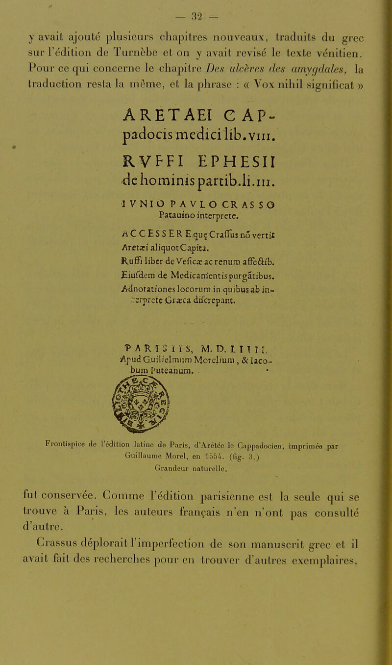 y avait ajoulo plusieurs chapitres nouveaux, traduits du grec sur l'édition de Turnèbc et on y avait revisé le texte vénitien. Poui- ce qui concerne le chapitre Des ulcères des amygdales, la traduction resta Im même, et la phrase : « Vox nihil signilicat » ARETAEI C AP- padocis medici lib. VIII. RVFFI EPHESir <le horainis partibJi.iii. IVNIO PAVLOCRASSO Patauino interprète. iiCCESSER E.guçCrafTusnovertit Amxi aliquotCapita. RufFi liber de Veficx ac renum affèftib. £iufdem de Medicam'entispurgatibus. Adnotationes locorum in cjuibus ab in- terprète .Grœca difcrcpant. î» A R î U U S, M. D. l I T î r. /ipudGuilielmism Morebum , & laco- bum l'uteanum. . Frontispice de l'édition lutine de Paris, d'Arétée lo Cappadocien, imprlméa par Guillaume Merci, en \hhk. (tig. 3.) Grandeur naturelle. fut conservée. Comme l'édition parisienne est la seule qui se trouve à Paris, les auteurs français n'en n'ont pas consulté d'autre. Crassus déplorait l'imperfection de son manuscrit grec et il avait fait des recherches ]ionr on trouver d'autres exemplaires,