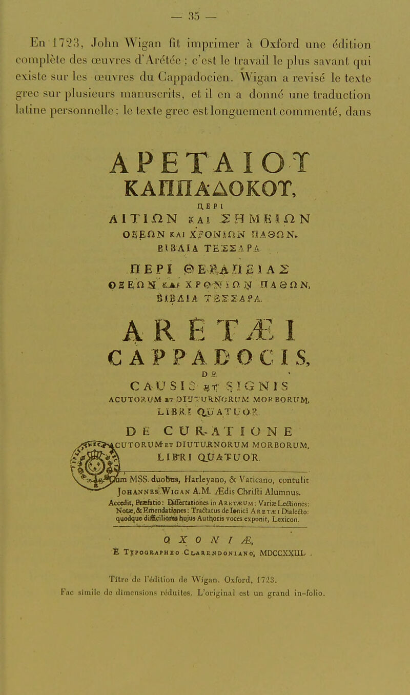 En 17 2 3, John Wigan fit imprimer à Oxford mie édition complète des œuvres d'Arétce ; c'est le travail le plus savant qui existe sur les œuvres du Gappadocien. Wigan a revisé le texte grec sur plusieurs manuscrits, et il en a donné une traduction latine personnelle; le texte grec est longuement commenté, dans APETAIOT n.E p i A IT 1 n N K A s ^ B M K i a N EI3AIA TESZAPA DEPÏ PEE^BEIAS o s E il .îu £.A.f X P 0<T<i ï o, jvf n A a n N. A R !5 TM I C APP AD OC IS, D £r C AU SI 2' OIGNIS ACUTORUM »T OIUrUKN'ORaM MOP EORUM, LïBRî Cilu ATUO? D Ê C U A r I O N E UTORUM-ET DIUTUJINORUM MORBORUM, LIB-RI aOATUOTl. _j_—-— ' ■— —. ■ im MSS. duobns, Harleyano, & Vaticano, cpntulic JoHANNEs'WioAN A.M. Mdïs Chfifti Alumnus. Accedit, Bfsefàtio: DilTartationes in Aret^Um; Variœ Leftioncs: NoUï.&Eitiendatwncs: Traaatusdcl»nicâ Aret,ei Dialcélo: quodque dtfficilioi'tB hujus Autl^oris voces exponit, Lexicon. Q X 0 N I yE, Ê TÏPOOR.APHEO ClMRENDOJ^lANO; MDCCXXUI' . Titre do l'édition de Wigan. Oxford, 17-23. Fac siinilc do dimensions réduites. L'origin.il est un grand in-folio.