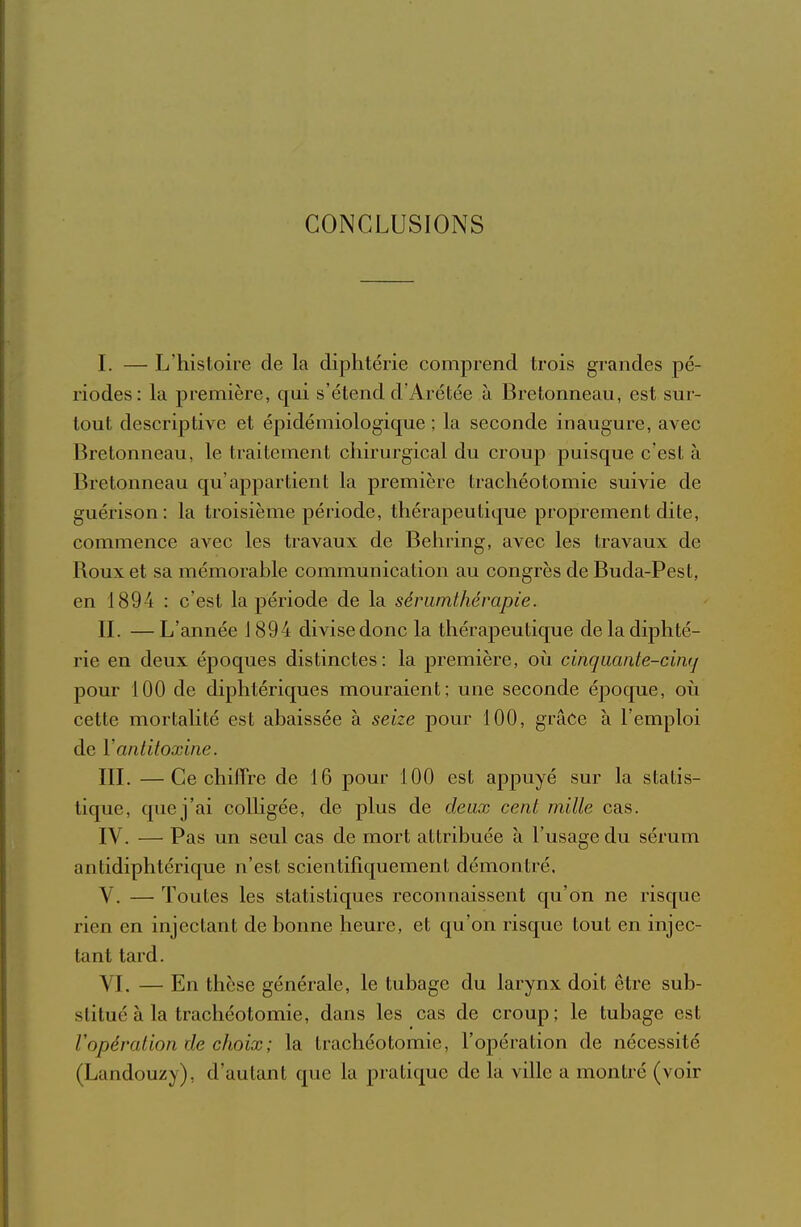 CONCLUSIONS I. — L'histoire de la diphtérie comprend trois grandes pé- riodes: la première, qui s'étend d'Arétée à Bretonneau, est sur- tout descriptive et épidémiologique ; la seconde inaugure, avec Bretonneau, le traitement chirurgical du croup puisque c'est à Bretonneau qu'appartient la première trachéotomie suivie de guérison: la troisième période, thérapeutique proprement dite, commence avec les travaux de Behring, avec les travaux de Roux et sa mémorable communication au congrès de Buda-Pest, en 1894 : c'est la période de la sériimthérapie. IL —L'année J 894 divise donc la thérapeutique deladij)hté- rie en deux époques distinctes: la première, où cinquante-cuKj pour 100 de diphtériques mouraient; une seconde époque, où cette mortalité est abaissée à seize pour 100, grâce à l'emploi de Y antitoxine. IIL —Ce chiffre de 16 pour 100 est appuyé sur la statis- tique, que j'ai colligée, de plus de deux cent mille cas. IV. — Pas un seul cas de mort attribuée à l'usage du sérum antidiphtérique n'est scientifiquement démontré. V. — Toutes les statistiques reconnaissent qu'on ne risque rien en injectant de bonne heure, et qu'on risque tout en injec- tant tard. VI. — En thèse générale, le tubage du larynx doit être sub- stitué à la trachéotomie, dans les cas de croup; le tubage est Vopération de choix; la trachéotomie, l'opération de nécessité (Landouzy), d'autant que la pratique de la ville a montré (voir