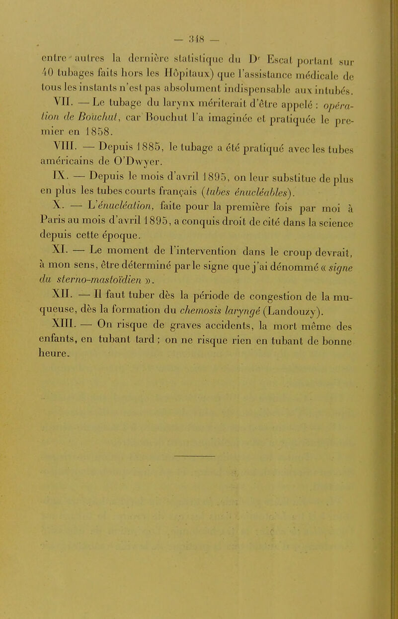 entre-ciulres la dernière slaLisliqiic du D Escal portant sur 40 tubages faits liors les Hôpitaux) que l'assistance médicale de tous les instants n'est pas absolument indispensable auxintubos. VII. —Le tubage du larynx mériterait d'être appelé: opéra- Uon de Bouc/ml, car Bouclmt l'a imaginée et pratiquée le pre- mier en 1858. YIII. — Depuis 1 885, le tubage a été jDratiqué avecles tubes américains de O'DAvyer. IX. — Depuis le mois d'avril 1895, on leur substitue de plus en plus les tubes courts français (tubes énucléables). X. — Vénucléation, faite pour la première fois par moi à Paris au mois d'avril 1895, a conquis droit de cité dans la science depuis cette époque. XI. — Le moment de l'intervention dans le croup devrait, à mon sens, être déterminé parle signe que j'ai dénommé « signe du sterno-mastoïdien ». XII. — Il faut tuber dès la période de congestion de la mu- queuse, dès la formation du chemosis laryngé (Landouzy). XIII. — On risque de graves accidents, la mort même des enfants, en tubant tard; on ne risque rien en tubant de bonne heure.