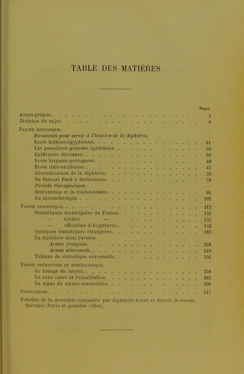 TABLE DES MATIÈRES Pages. Avant-propos 3 Division du sujet g Partie historique. Documents pour sei'vir à l'histoire de la diphtérie. Ecole helléno-égyptienne Jl Les premières grandes épidémies 39 Epidémies rhénanes 39 Ecole hispano-portugaise 40 Ecole ilalo-sicilienne 47 Généralisation de la diphtérie 59 De Samuel Bard à Bretonneau 78 Période thérapeutique. Bretonneau et la trachéotomie 94 La sérumthérapie 103 Partie statistique 112 Statistiques municipales de France 131 — rurales — 135 — officielles d'Angleterre , 152 Quelques statistiques étrangères 183 La diphtérie dans l'armée. Armée française 228 Armée allemande 249 Tableau de statistique universelle 256 Partie opératoire et séméiologique. Le tubage du larynx 258 Le tube court et l'énucléation 282 Le signe du sterno-mastoïdien 308 Conclusions 347 Echelles de la mortalité comparée par diphtérie avant et depuis la sérum- thérapie (Paris et grandes villes).