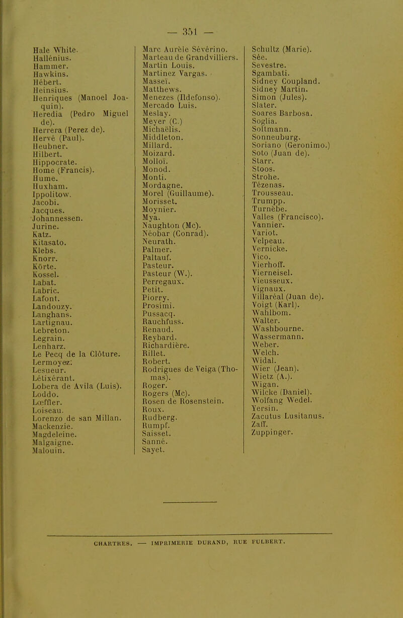 Haie While. Hallénius. Hammer. Ilawkins. Iléberl. lleinsius. IJenriques (Manoel Joa- quin). Ileredia (Pedro Miguel de). Herrera (Parez de). Hervé (Paul). lleubner. Ililbert. liippocrale. Home (Francis). Hume. Huxliam. Ippolitow. Jacobi. Jacques. Johannessen. Jurine. Katz. Kitasalo. Klebs. Knorr. Kôrte. Kossel. Labat. Labric. Lafont. Landouzy. Langhans. Lartignau. Lebrelon. Legrain. Lenharz. Le Pecq de la Clôture. Lermoyez; Lesueur. LéLixérant. Lobera de Avila (Luis). Loddo. Lœffler. Loiseau. Lorenzo de san Millan. Mackenzie. Magdeleine. Malgaigne. îlalouin. Marc Aurèle Sévérino. Marteau de Grandvilliers. Martin Louis. Marlincz Vargas. Masseï. Matthews. Menezes (Hdofonso). Mercado Luis. Meslay. Meyer (C.) Michaëlis. Middieton. Millard. Moizard. Molloï. Monod. Monti. Mordagne. Morel (Guillaume). Morissel. Moynier. Mya. Naughton (Me). Néobar (Conrad). Neurath. Palmer. Paltauf. Pasteur. Pasteur (W.). Perregaux. Petit. Piorry. Prosimi. Pussacq. Rauchfuss. Renaud. Reybard. Richardière. Rillet. Robert. Rodrigues de Veiga(Tho- mas). Roger. Rogers (Me). Rosen de Rosenstein. Roux. Rudberg. Humpf. Saisset. Sanné. Sayet. Schultz (Marie). Sée. Sevestre. Sgambati. Sidney Coupland. Sidney Martin. Simon (Jules). Slaler. Soares Rarbosa. Soglia. Soltmann. Sonneuburg. Soriano (Geronimo.) Soto (Juan de). Starr. Stoos. Strohe. Tézenas. Trousseau. Trumpp. Turnèbe. Vallès (Francisco). Vannier. Variot. Velpeau. Vernicke. Vico. VierhoIT. Vierneisel. Vieusseux. Vignaux. Villaréal (Juan de). Voigt (Karl). Wahlbom. Walter. Washbourne. Wassermann. Weber. Welch. Widal. Wier (Jean). Wietz (A.). Wigan. Wilcke (Daniel). Wolfang Wedel. Yersin. Zacutus Lusilanus. ZalT. Zuppinger. CHAUTMES. IMPIUMEHIE DURAND, RUE FULliEKT.