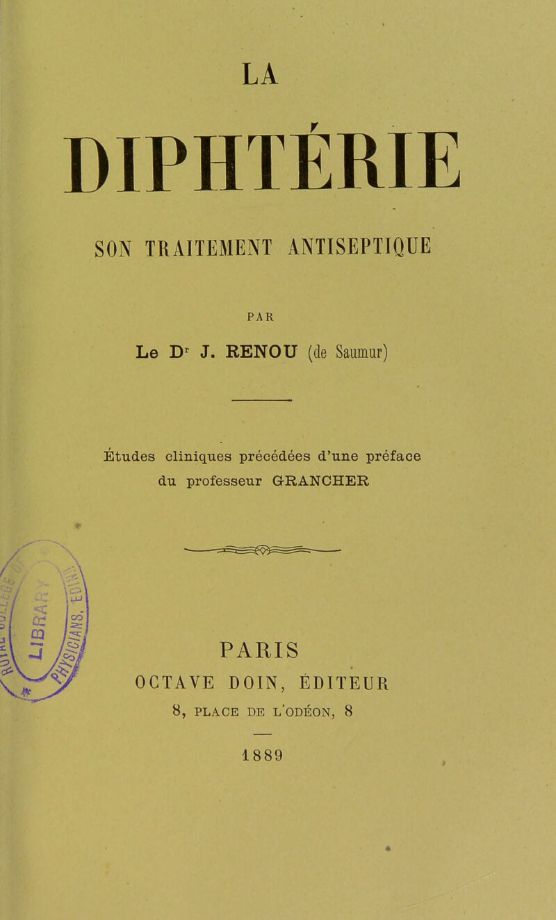LA DIPHTÉRIE SON TRAITEMENT ANTISEPTIQUE PAR Le J. RENOU (de Saumur) Études cliniques précédées d'une préface du professeur GRANCHER PARIS OCTAVE DOIN, ÉDITEUR 8, PLACE DE l'ODÉON, 8 1889