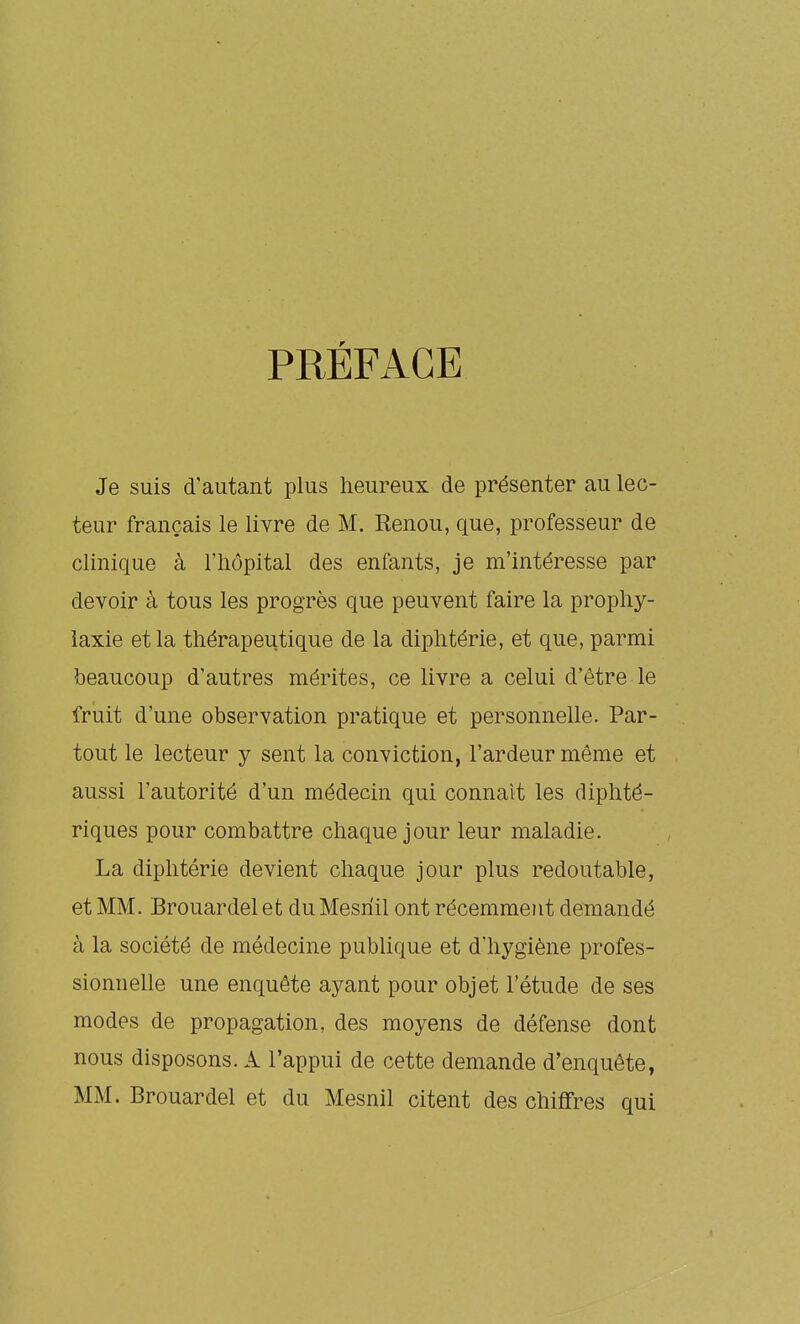 PRÉFACE Je suis d'autant plus heureux de présenter au lec- teur français le livre de M. Renou, que, professeur de clinique à l'hôpital des enfants, je m'intéresse par devoir à tous les progrès que peuvent faire la prophy- laxie et la thérapeutique de la diphtérie, et que, parmi beaucoup d'autres mérites, ce livre a celui d'être le fruit d'une observation pratique et personnelle. Par- tout le lecteur y sent la conviction, l'ardeur même et aussi l'autorité d'un médecin qui connaît les diphté- riques pour combattre chaque jour leur maladie. La diphtérie devient chaque jour plus redoutable, et MM. Brouardel et du Mesriil ont récemment demandé à la société de médecine publique et d'hygiène profes- sionnelle une enquête ayant pour objet l'étude de ses modes de propagation, des moyens de défense dont nous disposons. A l'appui de cette demande d'enquête, MM. Brouardel et du Mesnil citent des chiffres qui