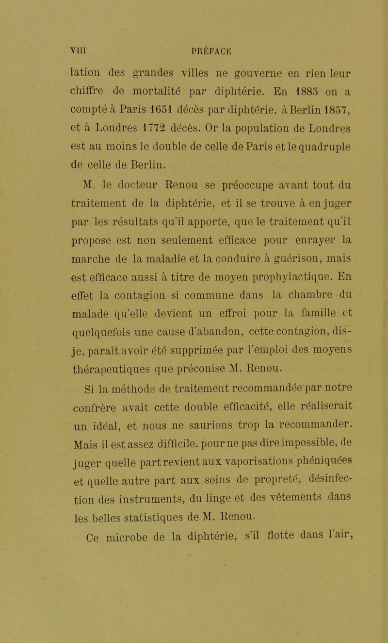 lation des grandes villes ne gouverne en rien leur chiffre de mortalité par diphtérie. En 1883 on a compté à Paris 1651 décès par diphtérie, à Berlin 1837, et à Londres 1772 décès. Or la population de Londres est au moins le double de celle de Paris et le quadruple de celle de Berlin. M. le docteur Renou se préoccupe avant tout du traitement de la diphtérie, et il se trouve à en juger par les résultats qu'il apporte, que le traitement qu'il propose est non seulement efficace pour enrayer la marche de la maladie et la conduire à guérison, mais est efficace aussi à titre de moyen prophylactique. En eff'et la contagion si commune dans la chambre du malade qu'elle devient un eff'roi pour la famille et quelquefois une cause d'abandon, cette contagion, dis- je, paraît avoir été supprimée par l'emploi des moyens thérapeutiques que préconise M. Renou. Si la méthode de traitement recommandée par notre confrère avait cette double efficacité, elle réaliserait un idéal, et nous ne saurions trop la recommander. Mais il est assez difficile, pour ne pas dire impossible, de juger quelle part revient aux vaporisations phéniquées et quelle autre part aux soins de propreté, désinfec- tion des instruments, du linge et des vêtements dans les belles statistiques de M. Renou. Ce microbe de la diphtérie, s'il flotte dans l'air,