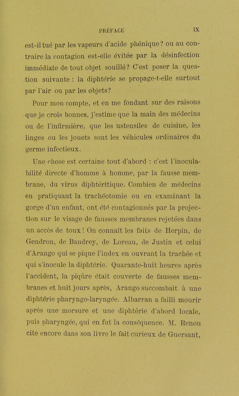 est-il tué par les vapeurs d'acide pliénique? ou au con- traire la contagion est-elle évitée par la désinfection immédiate de tout objet souillé?- C'est poser la ques- tion suivante : la diphtérie se propage-t-elle surtout par l'air ou par les objets? Pour mon compte, et en me fondant sur des raisons que je crois bonnes, j'estime que la main des médecins ou de l'infirmière, que les ustensiles de cuisine, les linges ou les jouets sont les véhicules ordinaires du germe infectieux. Une rhose est certaine tout d'abord : c'est l'inocula- bilité directe d'homme à homme, par la fausse mem- brane, du virus diphtéritique. Combien de médecins en pratiquant la trachéotomie ou en examinant la gorge d'un enfant, ont été contagionnés par la projec- tion sur le visage de fausses membranes rejetées dans un accès de toux ! On connaît les faits de Herpin, de Gendron, de Baudrey, de Loreau, de Justin et celui d'Arango qui se pique l'index en ouvrant la trachée et qui s'inocule la diphtérie. Quarante-huit heures après l'accident, la piqûre était couverte de fausses mem- branes et huit jours après, Arango succombait à une diphtérie pharyngo-laryngée. Albarran a failli mourir après une morsure et une diphtérie d'abord locale, puis pharyngée, qui en fut la conséquence. M. Renou cite encore dans son livre le fait curieux de Guersant,