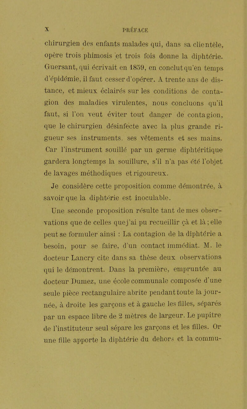 chirurgien des enfants malades qui, dans sa clientèle, opère trois phimosis et trois fois donne la diphtérie. Guersant, qui écrivait en 1859, en conclut qu'en temps d'épidémie, il faut cesser d'opérer. A trente ans de dis- tance, et mieux éclairés sur les conditions de conta- gion des maladies virulentes, nous concluons qu'il faut, si Ton veut éviter tout danger de contagion, que le chirurgien désinfecte avec la plus grande ri- gueur ses instruments, ses vêtements et ses mains. Car l'instrument souillé par un germe diphtéritique gardera longtemps la souillure, s'il n'a pas été l'objet de lavages méthodiques et rigoureux. Je considère cette proposition comme démontrée, à savoir que la diphtérie est inoculable. Une seconde proposition résulte tant de mes obser- vations que de celles que j'ai pu recueillir çà et là ; elle peut se formuler ainsi : La contagion de la diphtérie a besoin, pour se faire, d'un contact immédiat. M. le docteur Lancry cite dans sa thèse deux observations qui le démontrent. Dans la première, empruntée au docteur Dumez, une école communale composée d'une seule pièce rectangulaire abrite pendant toute la jour- née, à droite les garçons et à gauche les filles, séparés par un espace libre de 2 mètres de largeur. Le pupitre de l'instituteur seul sépare les garçons et les filles. Or une fille apporte la diphtérie du dehors et la commu-