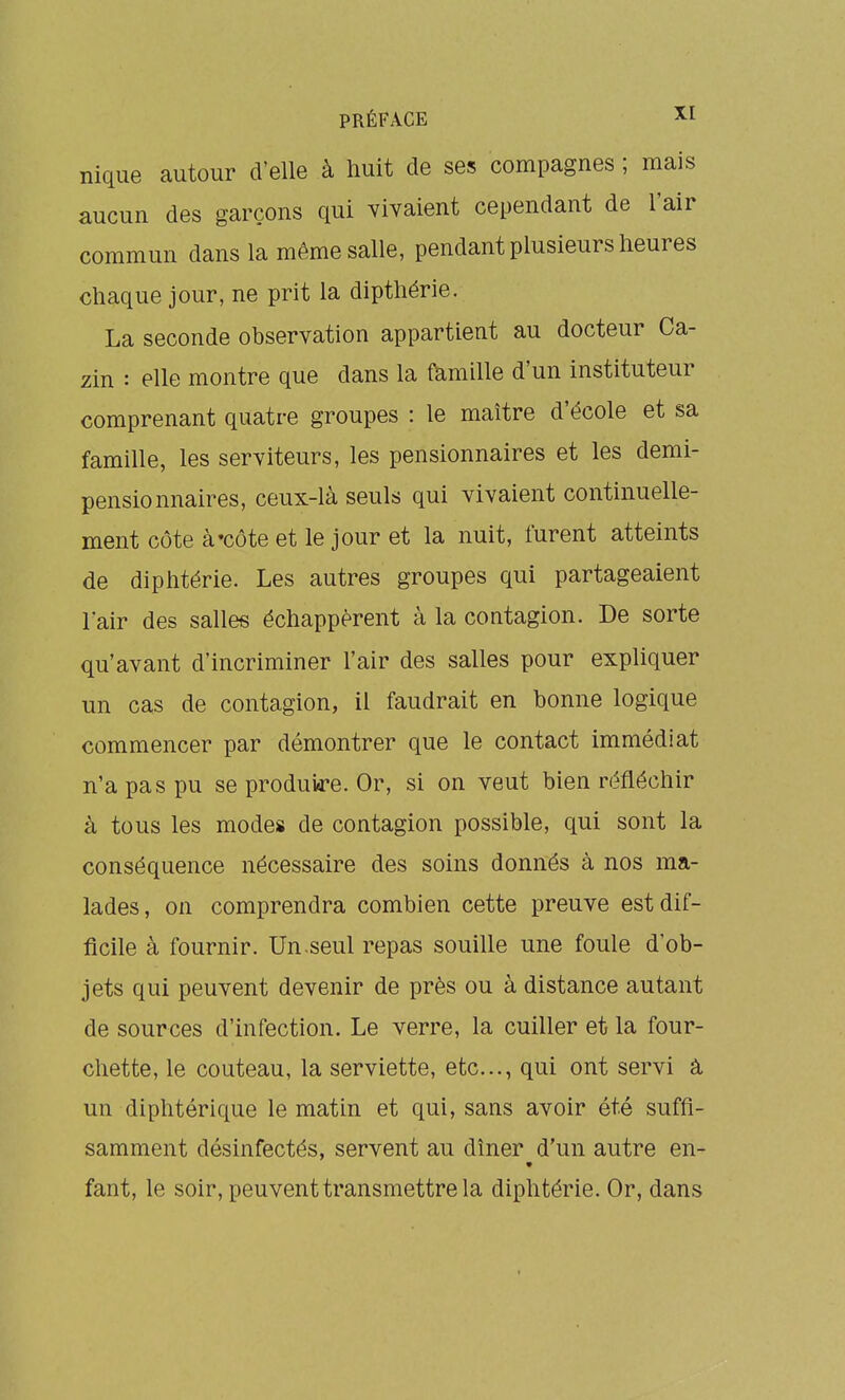 nique autour d'elle à huit de ses compagnes ; mais aucun des garçons qui vivaient cependant de l'air commun dans la même salle, pendant plusieurs heures chaque jour, ne prit la dipthérie. La seconde observation appartient au docteur Ca- zin : elle montre que dans la famille d'un instituteur comprenant quatre groupes : le maître d'école et sa famille, les serviteurs, les pensionnaires et les demi- pensionnaires, ceux-là seuls qui vivaient continuelle- ment côte à'Côte et le jour et la nuit, lurent atteints de diphtérie. Les autres groupes qui partageaient l'air des salles échappèrent à la contagion. De sorte qu'avant d'incriminer l'air des salles pour expliquer un cas de contagion, il faudrait en bonne logique commencer par démontrer que le contact immédiat n'a pas pu se produi«re. Or, si on veut bien réfléchir à tous les modes de contagion possible, qui sont la conséquence nécessaire des soins donnés à nos ma- lades, on comprendra combien cette preuve est dif- ficile à fournir. Un.seul repas souille une foule d'ob- jets qui peuvent devenir de près ou à distance autant de sources d'infection. Le verre, la cuiller et la four- chette, le couteau, la serviette, etc., qui ont servi â un diphtérique le matin et qui, sans avoir été suffi- samment désinfectés, servent au dîner d'un autre en- fant, le soir, peuvent transmettre la diphtérie. Or, dans
