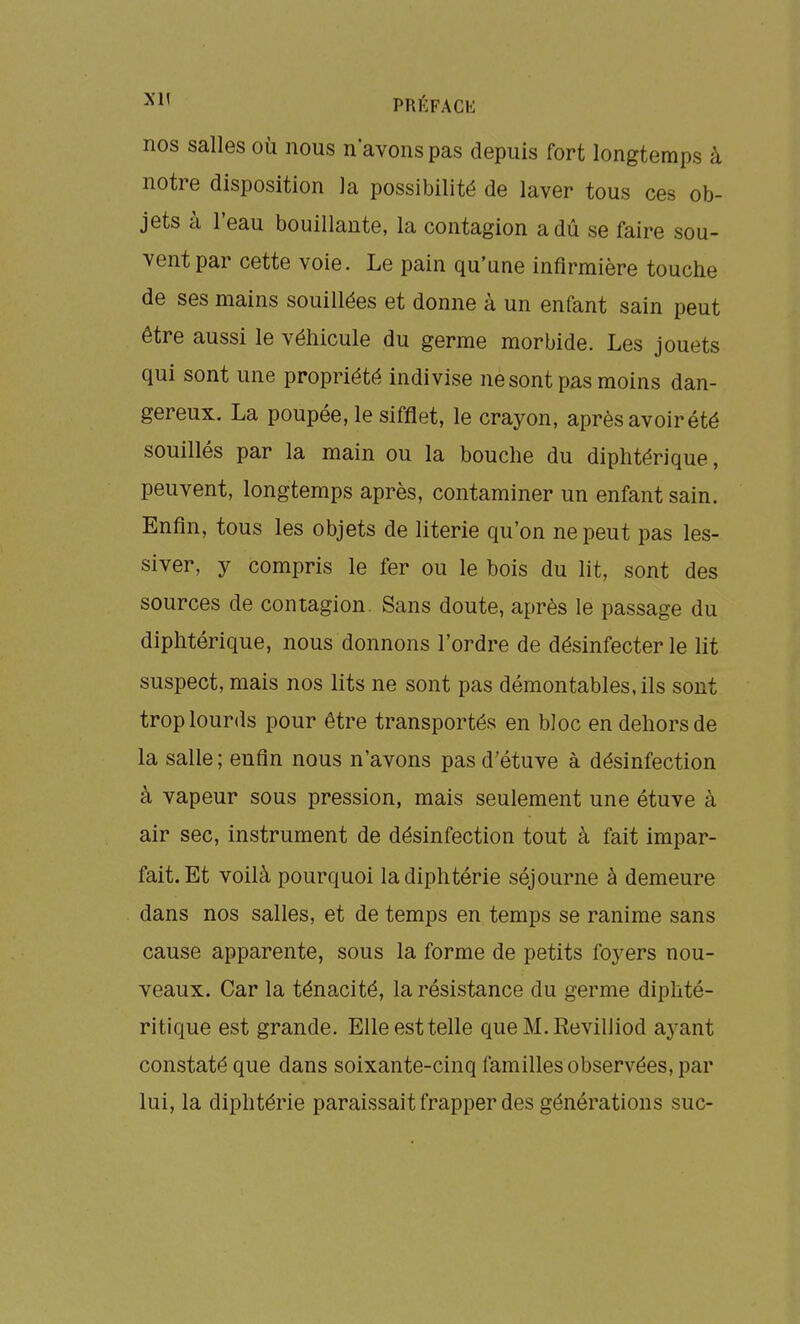 PRl'FACb: nos salles où nous n'avons pas depuis fort longtemps à notre disposition la possibilité de laver tous ces ob- jets à l'eau bouillante, la contagion a dû se faire sou- vent par cette voie. Le pain qu'une infirmière touche de ses mains souillées et donne à un enfant sain peut être aussi le véhicule du germe morbide. Les jouets qui sont une propriété indivise ne sont pas moins dan- gereux. La poupée, le sifflet, le crayon, après avoir été souillés par la main ou la bouche du diphtérique, peuvent, longtemps après, contaminer un enfant sain. Enfin, tous les objets de literie qu'on ne peut pas les- siver, y compris le fer ou le bois du lit, sont des sources de contagion. Sans doute, après le passage du diphtérique, nous donnons l'ordre de désinfecter le lit suspect, mais nos lits ne sont pas démontables, ils sont trop lourds pour être transportés en bloc en dehors de la salle ; enfin nous n'avons pas d'étuve à désinfection à vapeur sous pression, mais seulement une étuve à air sec, instrument de désinfection tout à fait impar- fait. Et voilà pourquoi la diphtérie séjourne à demeure dans nos salles, et de temps en temps se ranime sans cause apparente, sous la forme de petits foyers nou- veaux. Car la ténacité, la résistance du germe diphté- ritique est grande. Elle est telle queM.Revilliod aj-ant constaté que dans soixante-cinq familles observées, par lui, la diphtérie paraissait frapper des générations suc-