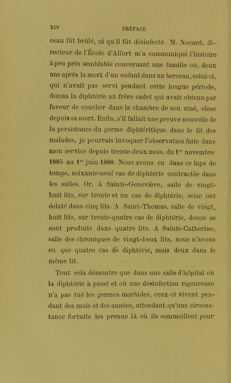 ceau fût brûlé, ni qu'il fût désinfecté. M. Nocard, di- recteur de l'École d'Alfort m'a communiqué l'histoire à peu près semblable concernant une famille où, deux ans après la mort d'un enfant dans un berceau, celui-ci, qui n'avait pas servi pendant cette longue période, donna la diphtérie au frère cadet qui avait obtenu par faveur de coucher dans la chambre de son aîné, close depuis sa mort. Enfin, s'il fallait une preuve nouvelle de la persistance du germe diphtéritique. dans le lit des malades, je pourrais invoquer l'observation faite dans mon service depuis trente-deux mois, du 1 novembre 1885 au 1 juin 1888. Nous avons eu dans ce laps de temps, soixante-neuf cas de diphtérie contractée dans les salles. Or, à Sainte-Geneviève, salle de vingt- huit lits, sur trente et un cas de diphtérie, seize ont éclaté dans cinq lits. A Saint-Thomas, salle de vingt, huit lits, sur trente-quatre cas de diphtérie, douze se sont produits dans quatre lits. A Sainte-Catherine, salle des chroniques de vingt-deux lits, nous n'avons eu que quatre cas d'e diphtérie, mais deux dans le même lit. Tout cela démontre que dans une salle d'hôpital où la diphtérie a passé et où une désinfection rigoureuse n'a pas tué les germes morbides, ceux-ci vivent pen- dant des mois et des années, attendant qu'une circons- tance fortuite les prenne là où ils sommeillent pour