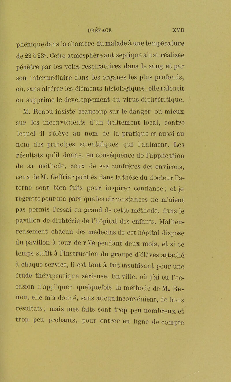 phénique dans la chambre du malade à une température de 22 à 23°. Cette atmosphère antiseptique ainsi réalisée pénètre par les voies respiratoires dans le sang et par son intermédiaire dans les organes les plus profonds, où, sans altérer les éléments histologiques, elle ralentit ou supprime le développement du virus diphtéritique. M, Renou insiste beaucoup sur le danger ou mieux sur les inconvénients d'un traitement local, contre lequel il s'élève au nom de la pratique et aussi au nom des principes scientifiques qui l'animent. Les résultats qu'il donne, en conséquence de l'application de sa méthode, ceux de ses confrères des environs, ceux de M. Geifrier publiés dans la thèse du docteur Pa- terne sont bien faits pour inspirer confiance; et je regrette pour ma part que les circonstances ne m'aient pas permis l'essai en grand de cette méthode, dans le pavillon de diphtérie de l'hôpital des enfants. Malheu- reusement chacun des médecins de cet hôpital dispose du pavillon à tour de rôle pendant deux mois, et si ce temps suffit à l'instruction du groupe d'élèves attaché ■ à chaque service, il est tout à fait insuffisant pour une étude thérapeutique sérieuse. En ville, où j'ai eu l'oc- casion d'appliquer quelquefois la méthode de M. Re- nou, elle m'a donné, sans aucun inconvénient, de bons résultats; mais mes faits sont trop peu nombreux et trop peu probants, pour entrer en ligne de compte