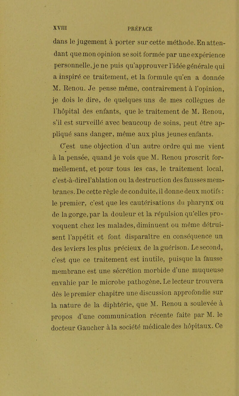 dans le jugement à porter sur cette méthode. En atten- dant que mon opinion se soit formée par une expérience personnelle, je ne puis qu'approuver l'idée générale qui a inspiré ce traitement, et la formule qu'en a donnée M. Renou. Je pense même, contrairement à l'opinion, je dois le dire, de quelques uns de. mes collègues de l'hôpital des enfants, que le traitement de M. Renou, s'il est surveillé avec beaucoup de soins, peut être ap- pliqué sans danger, même aux plus jeunes enfants. C'est une objection d'un autre ordre qui me vient à la pensée, quand je vois que M. Renou proscrit for- mellement, et pour tous les cas, le traitement local, c'est-à-dire l'ablation ou la destruction des fausses mem- branes. De cette règle de conduite, il donne deux motifs : le premier, c'est que les cautérisations du pharynx ou de la gorge, par la douleur et la répulsion qu'elles pro- voquent chez les malades, diminuent ou même détrui- sent l'appétit et font disparaître en conséquence un des leviers les plus précieux de la guérison. Le second, c'est que ce traitement est inutile, puisque la fausse membrane est une sécrétion morbide d'une muqueuse envahie par le microbe pathogène. Le lecteur trouvera dès le premier chapitre une discussion approfondie sur la nature de la diphtérie, que M. Renou a soulevée à propos d'une communication récente faite par M. le docteur Gaucher à la société médicale des hôpitaux. Ce