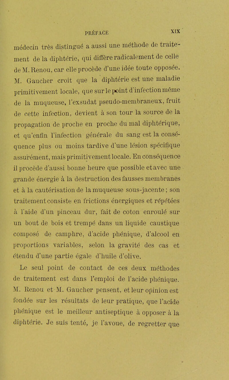 médecin très distingué a aussi une métliode de traite- ment de la diplitérie, qui diffère radicalement de celle de M. Renou, car elle procède d'une idée toute opposée. M. Gauclier croit que la ' diphtérie est une maladie primitivement locale, que sur le point d'infection même de la muqueuse, l'exsudat pseudo-membraneux, fruit de cette infection, devient à son tour la source de la propagation de proche en proche du mal diphtérique, et qu'enfin l'infection générale du sang est la consé- quence plus ou moins tardive d'une lésion spécifique assurément, mais primitivement locale. En conséquence il procède d'aussi bonne heure que possible et avec une grande énergie à la destruction des fausses membranes et à la cautérisation de la muqueuse sous-jacente ; son traitement consiste en frictions énergiques et répétées à l'aide d'un pinceau dur, fait de coton enroulé sur un bout de bois et trempé dans un liquide caustique composé de camphre, d'acide phénique, d'alcool en proportions variables, selon la gravité des cas et étendu d'une partie égale d'huile d'olive. Le seul point de contact de ces deux méthodes de traitement est dans l'emploi de l'acide phénique. M. Renou et M. Gaucher pensent, et leur opinion est fondée sur les résultats de leur pratique, que l'acide phénique est le meilleur antiseptique à opposer à la diphtérie. Je suis tenté, je l'avoue, de regretter que