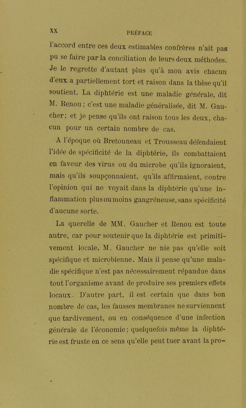 l'accord entre ces deux estimables confrères n'ait pas pu se faire par la conciliation de leurs deux métiiodes. Je le regrette d'autant plus qu'à mon avis chacun d'eux a partiellement tort et raison dans la thèse qu'il soutient. La diphtérie est une maladie générale, dit M. Renou ; c'est une maladie généralisée, dit M. Gau- cher; et je pense qu'ils ont raison tous les deux, cha- cun pour un certain nombre de cas. A l'époque où Bretonneau et Trousseau défendaient l'idée de spécificité de la diphtérie, ils combattaient en faveur des virus ou du microbe qu'ils ignoraient, mais qu'ils soupçonnaient, qu'ils affirmaient, contre l'opinion qui ne voyait dans la diphtérie qu'une in- flammation plus ou moins gangréneuse, sans spécificité d'aucune sorte. La querelle de MM. Gaucher et Renou est toute autre, car pour soutenir que la diphtérie est primiti- vement locale, M. Gaucher ne nie pas qu'elle soit spécifique et microbienne. Mais il pense qu'une mala- die spécifique n'est pas nécessairement répandue dans tout l'organisme avant de produire ses premiers effets locaux. D'autre part, il est certain que dans bon nombre de cas, les fausses membranes ne surviennent que tardivement, ou en conséquence d'une infection générale de l'économie ; quelquefois même la diphté- rie est fruste en ce sens qu'elle peut tuer avant la pro-