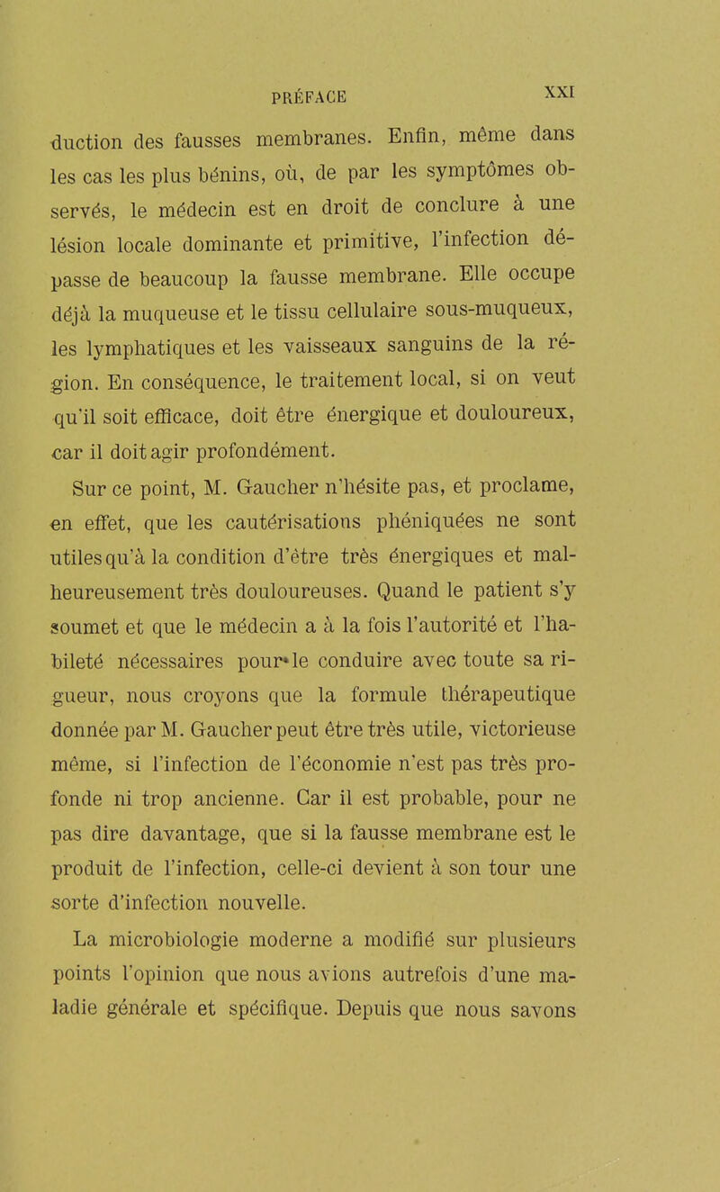 duction des fausses membranes. Enfin, même dans les cas les plus bénins, où, de par les symptômes ob- servés, le médecin est en droit de conclure à une lésion locale dominante et primitive, l'infection dé- passe de beaucoup la fausse membrane. Elle occupe déjà la muqueuse et le tissu cellulaire sous-miiqueux, les lymphatiques et les vaisseaux sanguins de la ré- gion. En conséquence, le traitement local, si on veut qu'il soit efficace, doit être énergique et douloureux, €ar il doit agir profondément. Sur ce point, M. Gaucher n'hésite pas, et proclame, en effet, que les cautérisations phéniquées ne sont utiles qu'à la condition d'être très énergiques et mal- heureusement très douloureuses. Quand le patient s'y soumet et que le médecin a à la fois l'autorité et l'ha- bileté nécessaires pour* le conduire avec toute sa ri- gueur, nous croyons que la formule thérapeutique donnée par M. Gaucher peut être très utile, victorieuse même, si l'infection de l'économie n'est pas très pro- fonde ni trop ancienne. Car il est probable, pour ne pas dire davantage, que si la fausse membrane est le produit de l'infection, celle-ci devient à son tour une sorte d'infection nouvelle. La microbiologie moderne a modifié sur plusieurs points l'opinion que nous avions autrefois d'une ma- ladie générale et spécifique. Depuis que nous savons