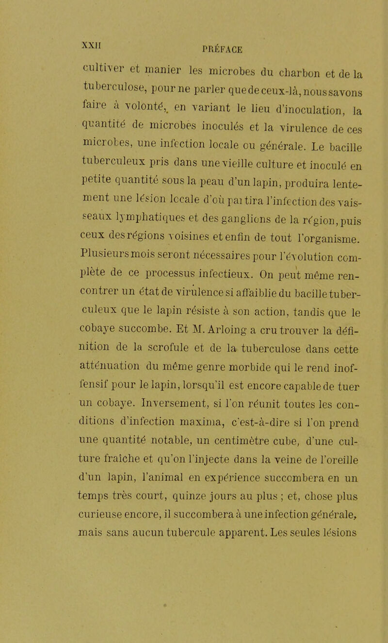 ciilther et manier les microbes du charbon et de la tuberculose, pour ne parler quede ceux-là, nous savons faire à volonté,, en variant le lieu d'inoculation, la quantité de microbes inoculés et la virulence de ces microbes, une inlcction locale ou générale. Le bacille tuberculeux pris dans une vieille culture et inoculé en petite quantité sous la peau d'un lapin, produira lente- ment une lésion locale d'où pai tira l'infection des vais- seaux lymphatiques et des ganglions de la région, puis ceux des régions voisines et enfin de tout l'organisme. Plusieurs mois seront nécessaires pour l'évolution com- plète de ce processus infectieux. On peut même ren- contrer un état de virulence si aff aiblie du bacille tuber- culeux que le lapin résiste à son action, tandis que le cobaye succombe. Et M. Arloing a cru trouver la défi- nition de la scrofule et de la tuberculose dans cette atténuation du même genre morbide qui le rend inof- fensif pour le lapin, lorsqu'il est encore capable de tuer un cobaye. Inversement, si l'on réunit toutes les con- ditions d'infection maxinia, cest-à-dire si l'on prendi une quantité notable, un centimètre cube, d'une cul- ture fraîche et qu'on l'injecte dans la veine de l'oreille d'un lapin, l'animal en expérience succombera en un. temps très court, quinze jours au plus ; et, chose plus curieuse encore, il succombera à une infection générale, mais sans aucun tubercule apparent. Les seules lésions