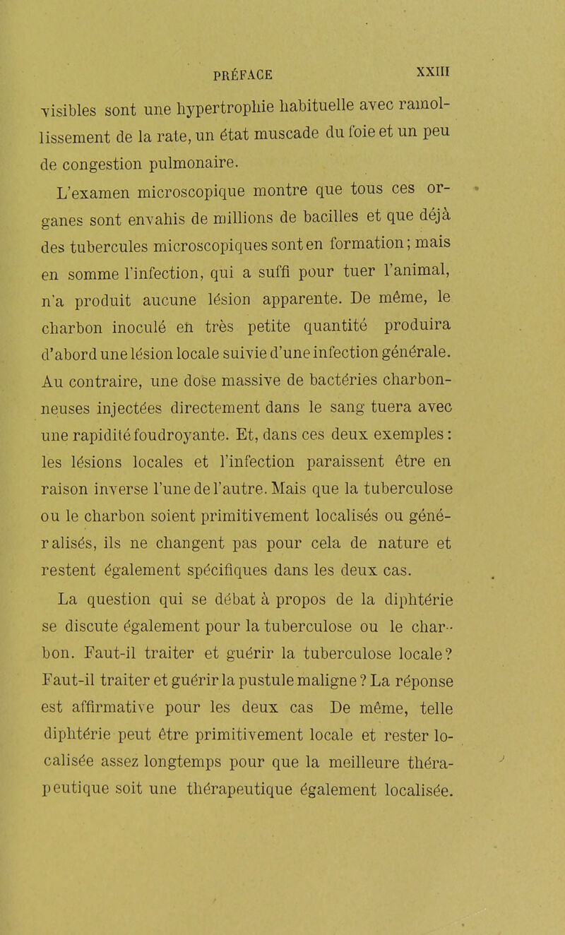 visibles sont une hypertrophie habituelle avec ramol- lissement de la rate, un état muscade du foie et un peu de congestion pulmonaire. L'examen microscopique montre que tous ces or- ganes sont envahis de millions de bacilles et que déjà des tubercules microscopiques sont en formation; mais en somme l'infection, qui a suffi pour tuer l'animal, n'a produit aucune lésion apparente. De même, le charbon inoculé en très petite quantité produira d'abord une lésion locale suivie d'une infection générale. Au contraire, une dose massive de bactéries charbon- neuses injectées directement dans le sang tuera avec une rapidité foudroyante. Et, dans ces deux exemples : les lésions locales et l'infection paraissent être en raison inverse l'une de l'autre. Mais que la tuberculose ou le charbon soient primitivement localisés ou géné- ralisés, ils ne changent pas pour cela de nature et restent également spécifiques dans les deux cas. La question qui se débat à propos de la diphtérie se discute également pour la tuberculose ou le char- bon. Faut-il traiter et guérir la tuberculose locale? Faut-il traiter et guérir la pustule maligne ? La réponse est affirmative pour les deux cas De même, telle diphtérie peut être primitivement locale et rester lo- calisée assez longtemps pour que la meilleure théra- peutique soit une thérapeutique également localisée.