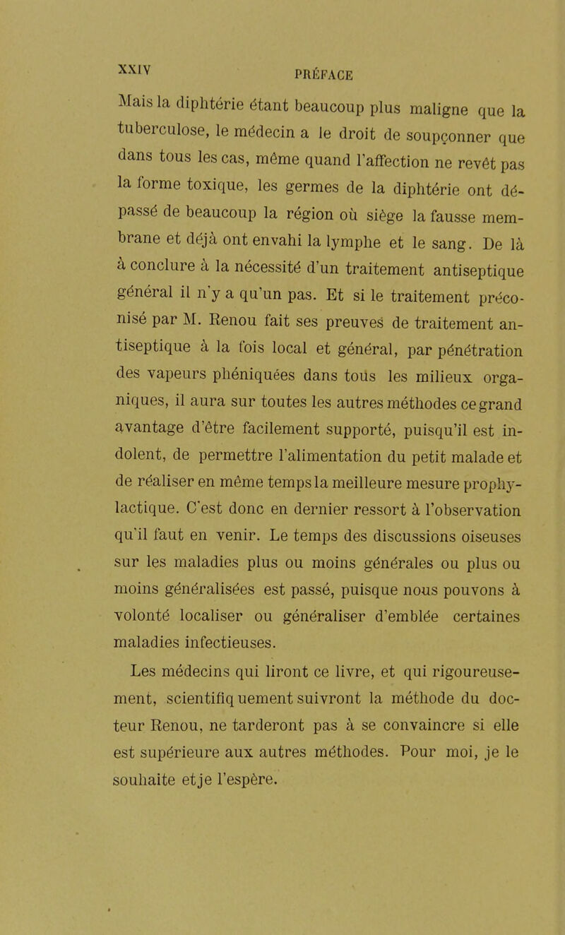 Mais la diphtérie étant beaucoup plus maligne que la tuberculose, le médecin a le droit de soupçonner que dans tous les cas, même quand l'affection ne revêt pas la forme toxique, les germes de la diphtérie ont dé- passé de beaucoup la région où siège la fausse mem- brane et déjà ont envahi la lymphe et le sang. De là à conclure à la nécessité d'un traitement antiseptique général il n'y a qu'un pas. Et si le traitement préco- nisé par M. Renou fait ses preuves de traitement an- tiseptique à la fois local et général, par pénétration des vapeurs phéniquées dans tous les milieux orga- niques, il aura sur toutes les autres méthodes ce grand avantage d'être facilement supporté, puisqu'il est in- dolent, de permettre l'alimentation du petit malade et de réaliser en même temps la meilleure mesure prophy- lactique. C'est donc en dernier ressort à l'observation qu'il faut en venir. Le temps des discussions oiseuses sur les maladies plus ou moins générales ou plus ou moins généralisées est passé, puisque nous pouvons à volonté localiser ou généraliser d'emblée certaines maladies infectieuses. Les médecins qui liront ce livre, et qui rigoureuse- ment, scientiflq uement suivront la méthode du doc- teur Renou, ne tarderont pas à se convaincre si elle est supérieure aux autres méthodes. Pour moi, je le souhaite et je l'espère.